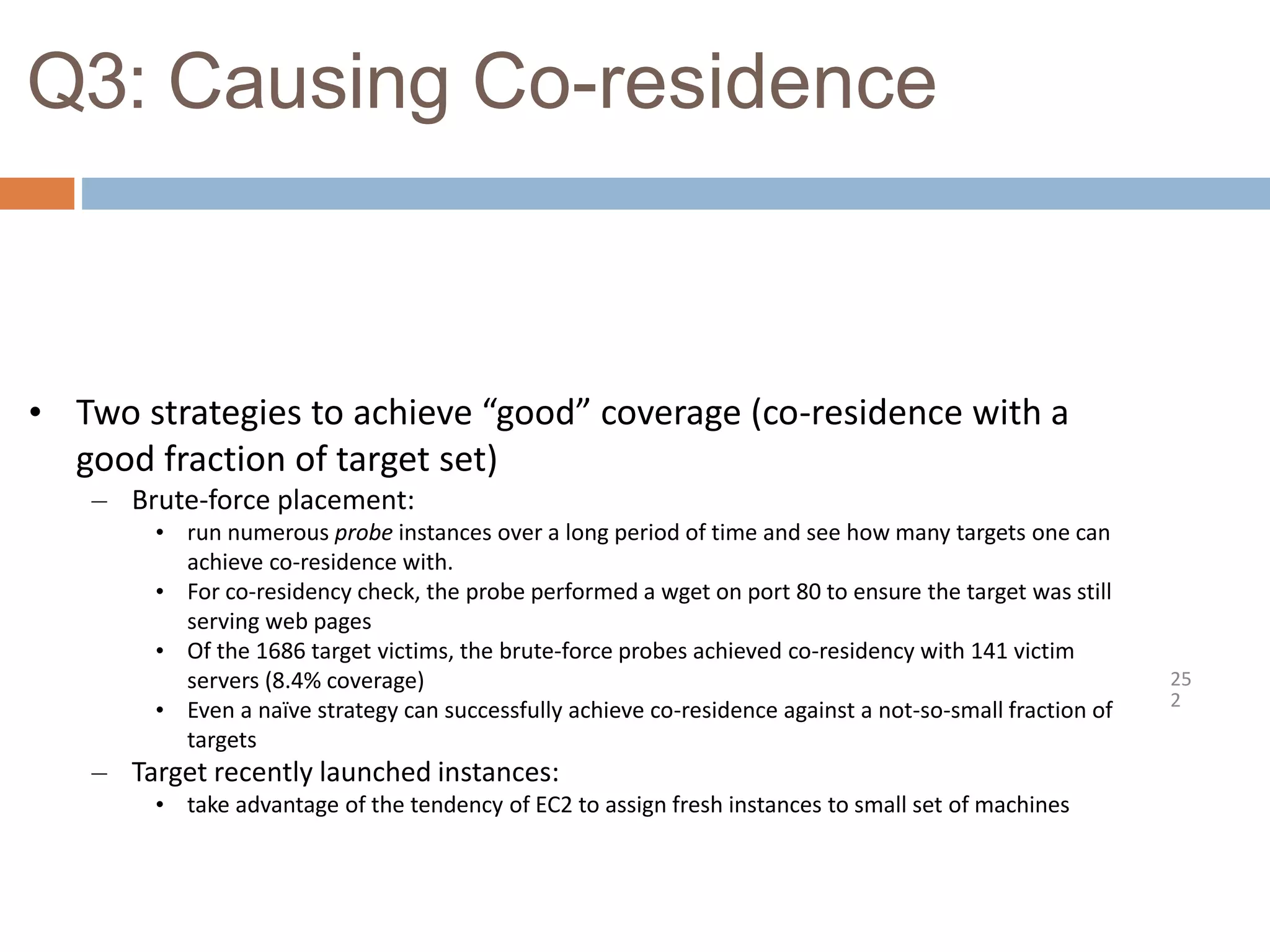 Q3: Causing Co-residence
25
2
• Two strategies to achieve “good” coverage (co-residence with a
good fraction of target set)
– Brute-force placement:
• run numerous probe instances over a long period of time and see how many targets one can
achieve co-residence with.
• For co-residency check, the probe performed a wget on port 80 to ensure the target was still
serving web pages
• Of the 1686 target victims, the brute-force probes achieved co-residency with 141 victim
servers (8.4% coverage)
• Even a naïve strategy can successfully achieve co-residence against a not-so-small fraction of
targets
– Target recently launched instances:
• take advantage of the tendency of EC2 to assign fresh instances to small set of machines
 