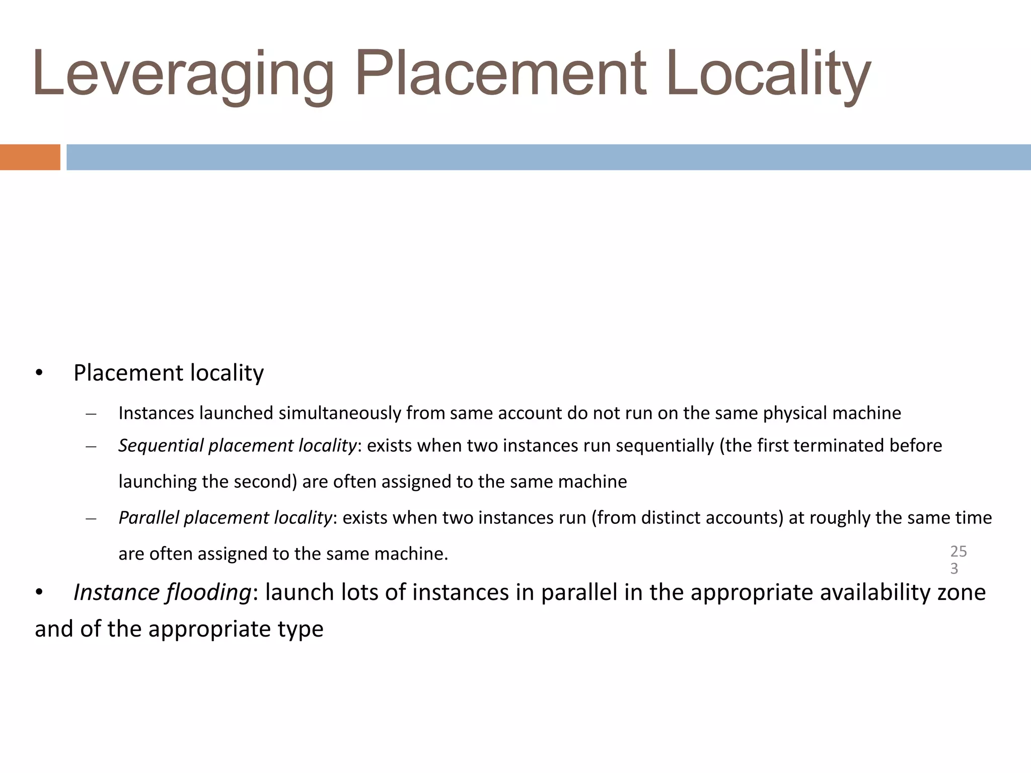 Leveraging Placement Locality
25
3
• Placement locality
– Instances launched simultaneously from same account do not run on the same physical machine
– Sequential placement locality: exists when two instances run sequentially (the first terminated before
launching the second) are often assigned to the same machine
– Parallel placement locality: exists when two instances run (from distinct accounts) at roughly the same time
are often assigned to the same machine.
• Instance flooding: launch lots of instances in parallel in the appropriate availability zone
and of the appropriate type
 