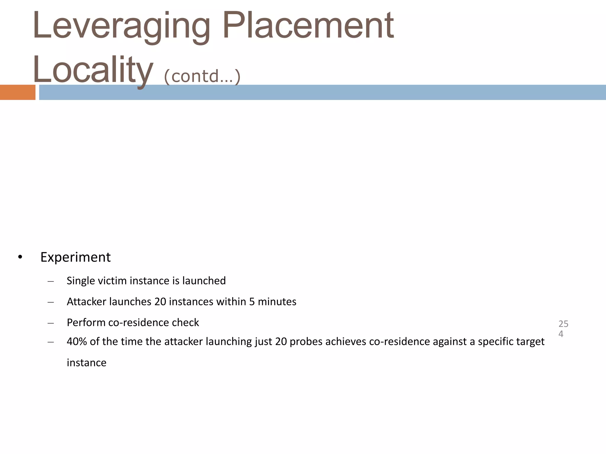 Leveraging Placement
Locality (contd…)
25
4
• Experiment
– Single victim instance is launched
– Attacker launches 20 instances within 5 minutes
– Perform co-residence check
– 40% of the time the attacker launching just 20 probes achieves co-residence against a specific target
instance
 