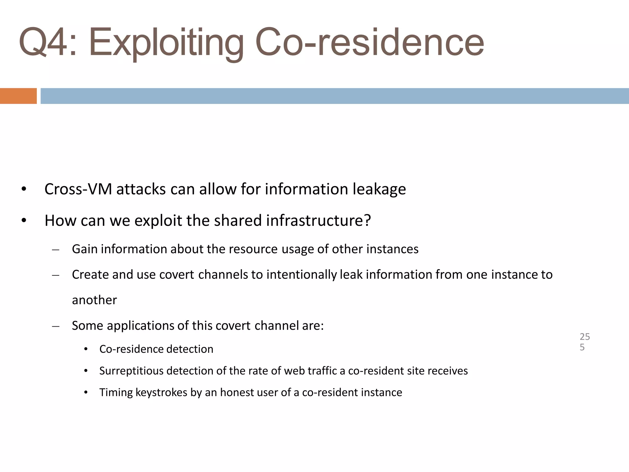 Q4: Exploiting Co-residence
25
5
• Cross-VM attacks can allow for information leakage
• How can we exploit the shared infrastructure?
– Gain information about the resource usage of other instances
– Create and use covert channels to intentionally leak information from one instance to
another
– Some applications of this covert channel are:
• Co-residence detection
• Surreptitious detection of the rate of web traffic a co-resident site receives
• Timing keystrokes by an honest user of a co-resident instance
 
