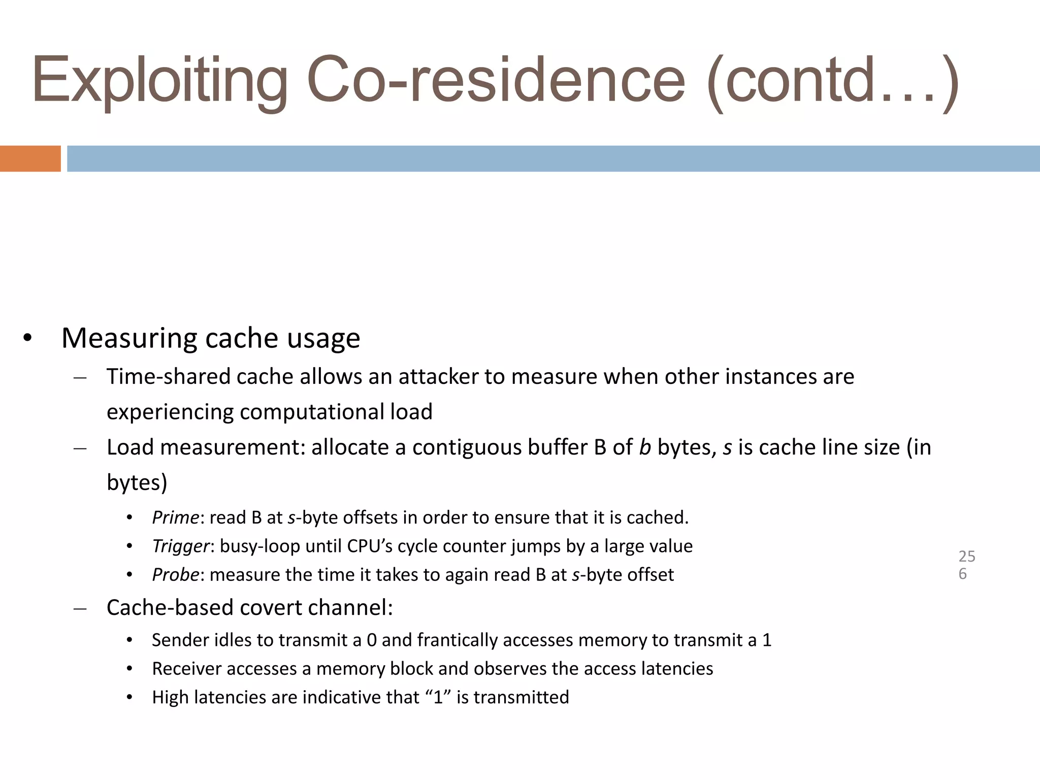 Exploiting Co-residence (contd…)
25
6
• Measuring cache usage
– Time-shared cache allows an attacker to measure when other instances are
experiencing computational load
– Load measurement: allocate a contiguous buffer B of b bytes, s is cache line size (in
bytes)
• Prime: read B at s-byte offsets in order to ensure that it is cached.
• Trigger: busy-loop until CPU’s cycle counter jumps by a large value
• Probe: measure the time it takes to again read B at s-byte offset
– Cache-based covert channel:
• Sender idles to transmit a 0 and frantically accesses memory to transmit a 1
• Receiver accesses a memory block and observes the access latencies
• High latencies are indicative that “1” is transmitted
 