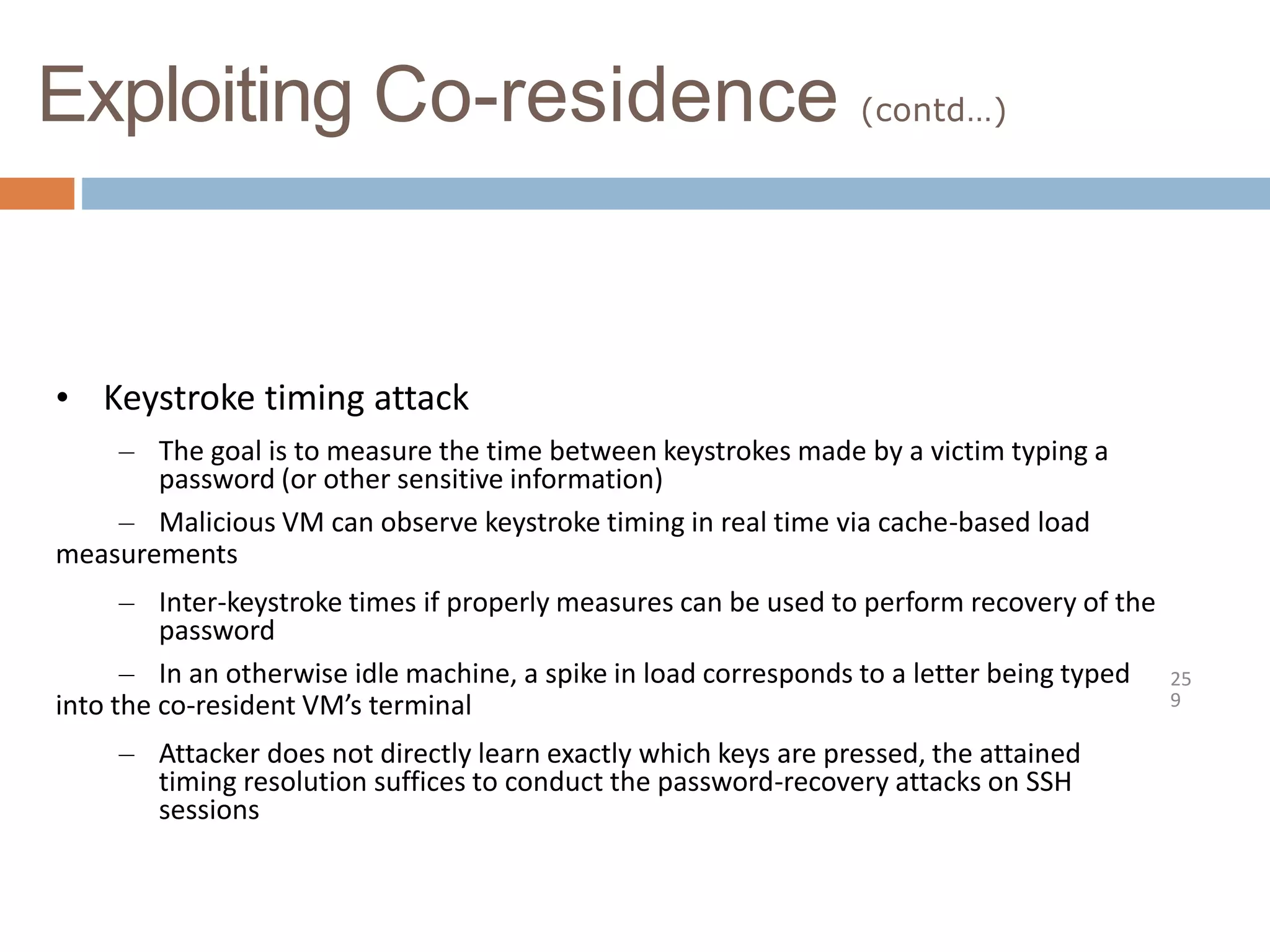 Exploiting Co-residence (contd…)
25
9
• Keystroke timing attack
– The goal is to measure the time between keystrokes made by a victim typing a
password (or other sensitive information)
– Malicious VM can observe keystroke timing in real time via cache-based load
measurements
– Inter-keystroke times if properly measures can be used to perform recovery of the
password
– In an otherwise idle machine, a spike in load corresponds to a letter being typed
into the co-resident VM’s terminal
– Attacker does not directly learn exactly which keys are pressed, the attained
timing resolution suffices to conduct the password-recovery attacks on SSH
sessions
 