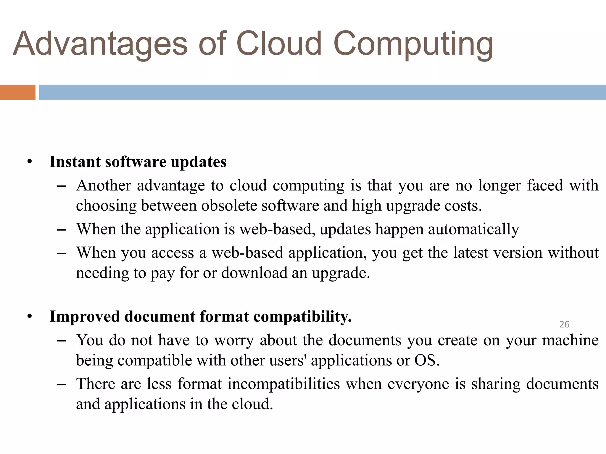 Advantages of Cloud Computing
26
• Instant software updates
– Another advantage to cloud computing is that you are no longer faced with
choosing between obsolete software and high upgrade costs.
– When the application is web-based, updates happen automatically
– When you access a web-based application, you get the latest version without
needing to pay for or download an upgrade.
• Improved document format compatibility.
– You do not have to worry about the documents you create on your machine
being compatible with other users' applications or OS.
– There are less format incompatibilities when everyone is sharing documents
and applications in the cloud.
 