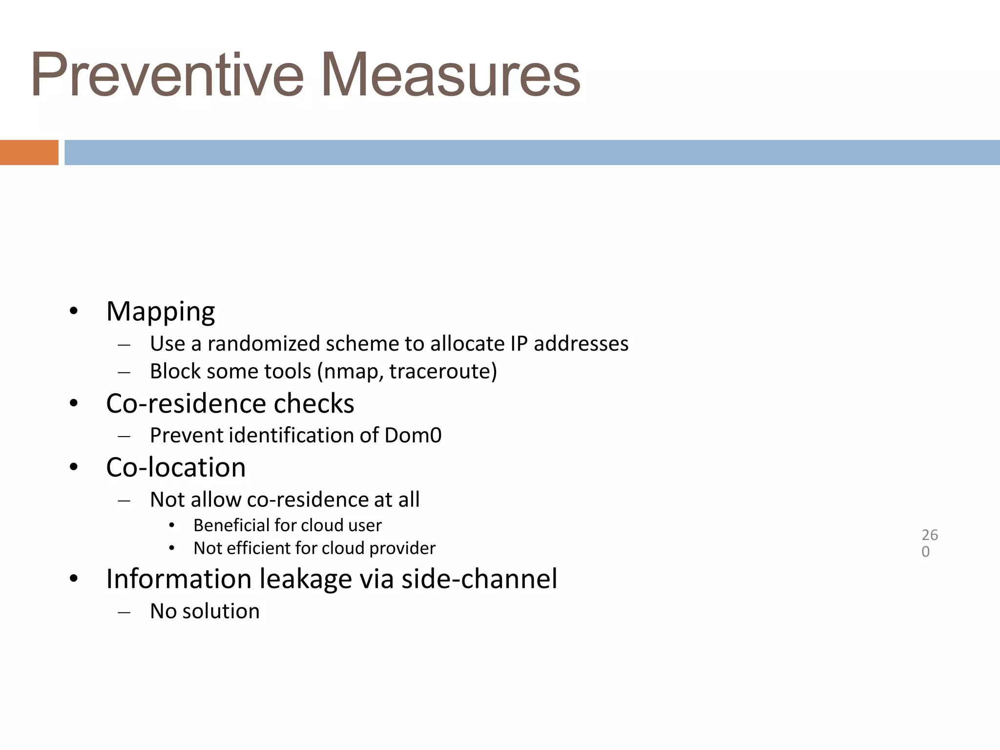 Preventive Measures
26
0
• Mapping
– Use a randomized scheme to allocate IP addresses
– Block some tools (nmap, traceroute)
• Co-residence checks
– Prevent identification of Dom0
• Co-location
– Not allow co-residence at all
• Beneficial for cloud user
• Not efficient for cloud provider
• Information leakage via side-channel
– No solution
 
