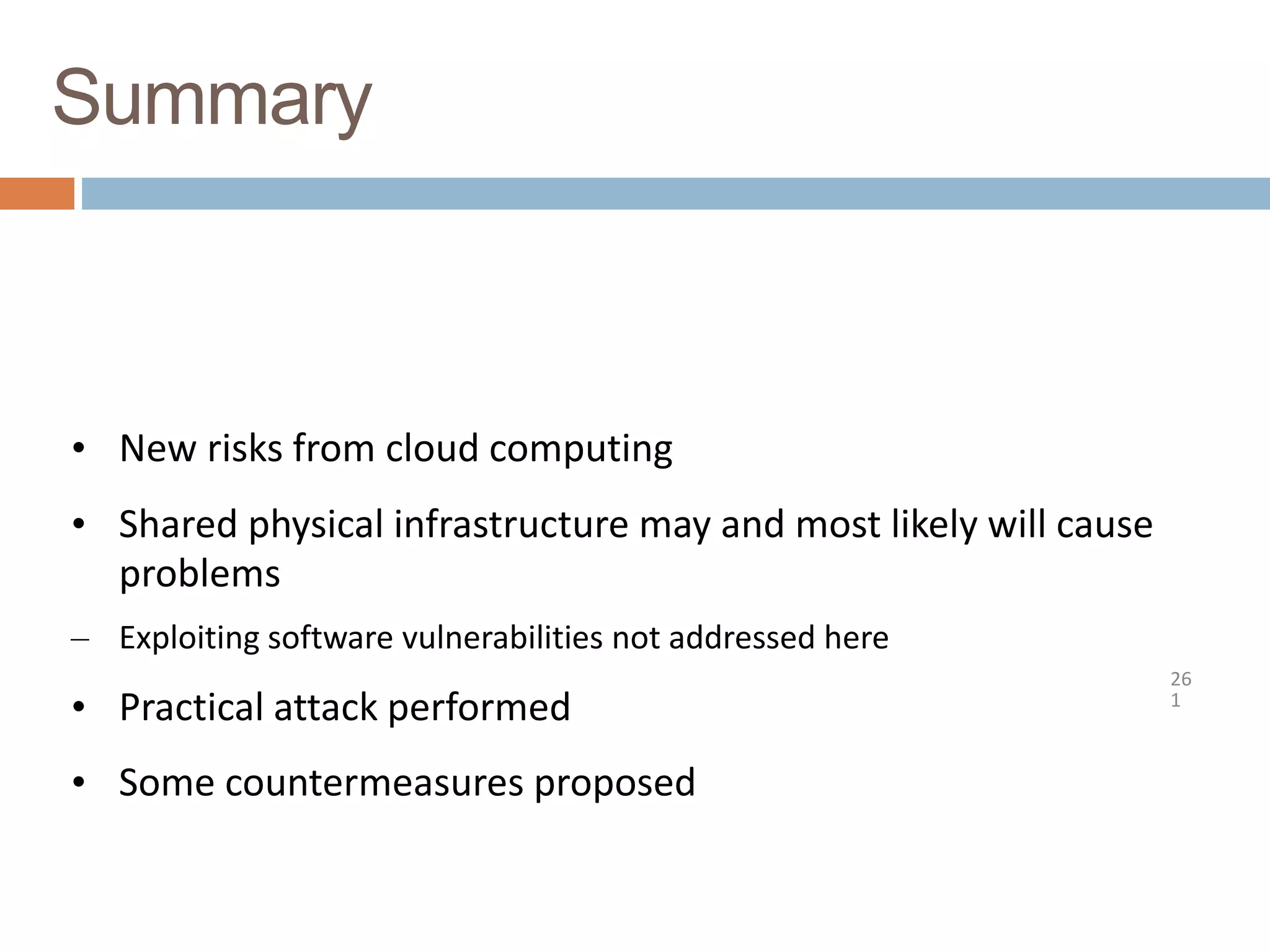 Summary
26
1
• New risks from cloud computing
• Shared physical infrastructure may and most likely will cause
problems
– Exploiting software vulnerabilities not addressed here
• Practical attack performed
• Some countermeasures proposed
 