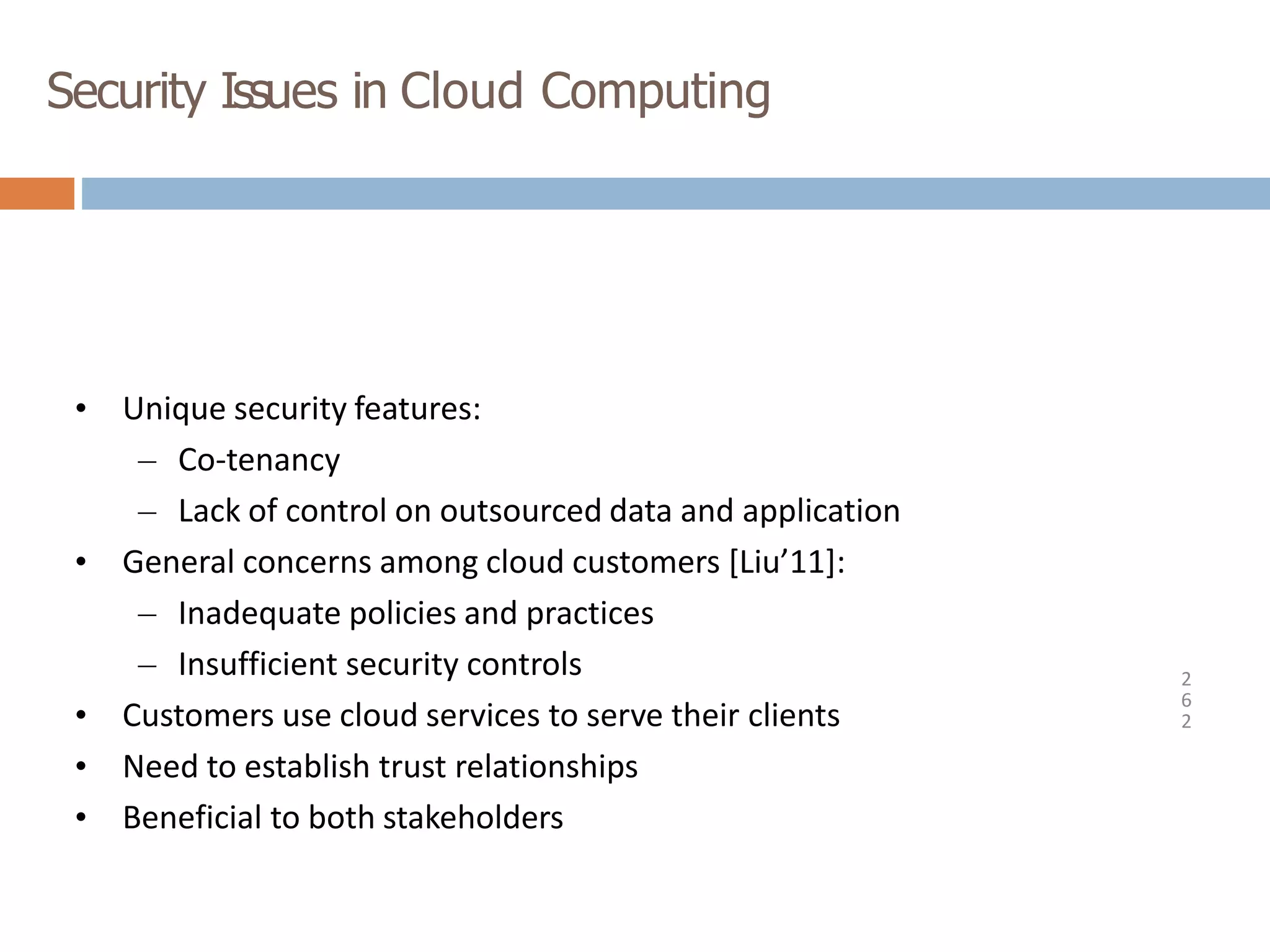Security Issues in Cloud Computing
2
6
2
• Unique security features:
– Co-tenancy
– Lack of control on outsourced data and application
• General concerns among cloud customers [Liu’11]:
– Inadequate policies and practices
– Insufficient security controls
• Customers use cloud services to serve their clients
• Need to establish trust relationships
• Beneficial to both stakeholders
 