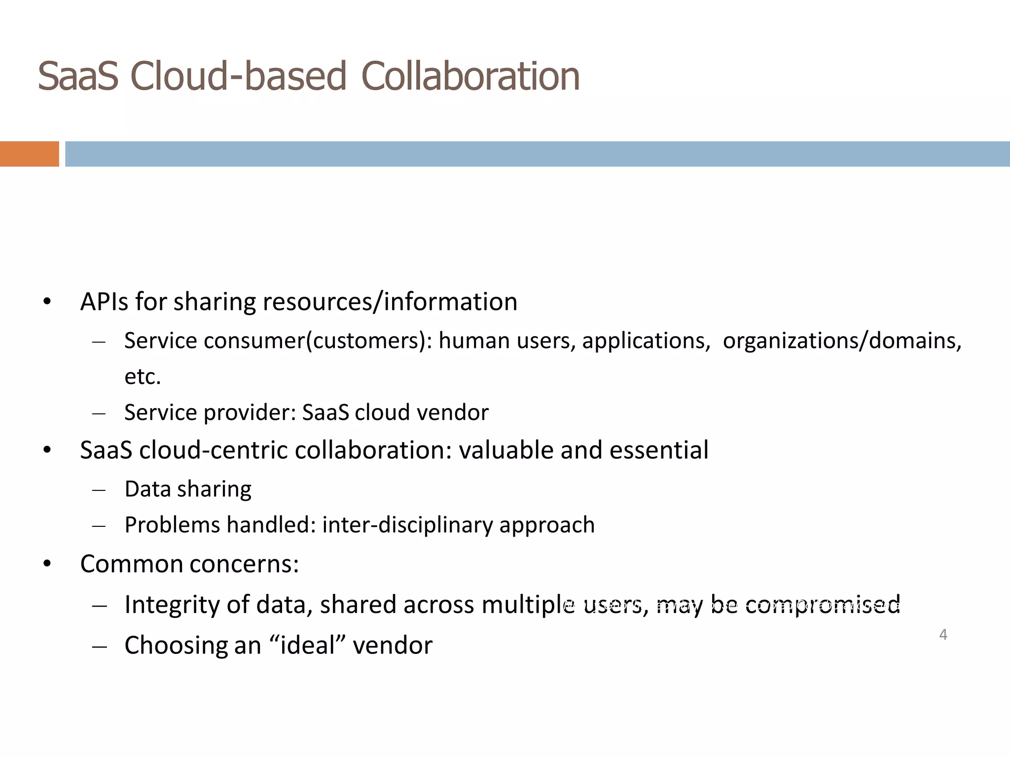SaaS Cloud-based Collaboration
• APIs for sharing resources/information
– Service consumer(customers): human users, applications, organizations/domains,
etc.
– Service provider: SaaS cloud vendor
• SaaS cloud-centric collaboration: valuable and essential
– Data sharing
– Problems handled: inter-disciplinary approach
• Common concerns:
– Integrity of data, shared across multiple users, may be compromised
– Choosing an “ideal” vendor 4
Nirnay Ghosh, Securing Loosely-coupled Collaborations in a SaaS
Cloud through Risk Estimation and Access Conflict Mediation, PhD
Thesis, IIT Kharagpur, 2016
 