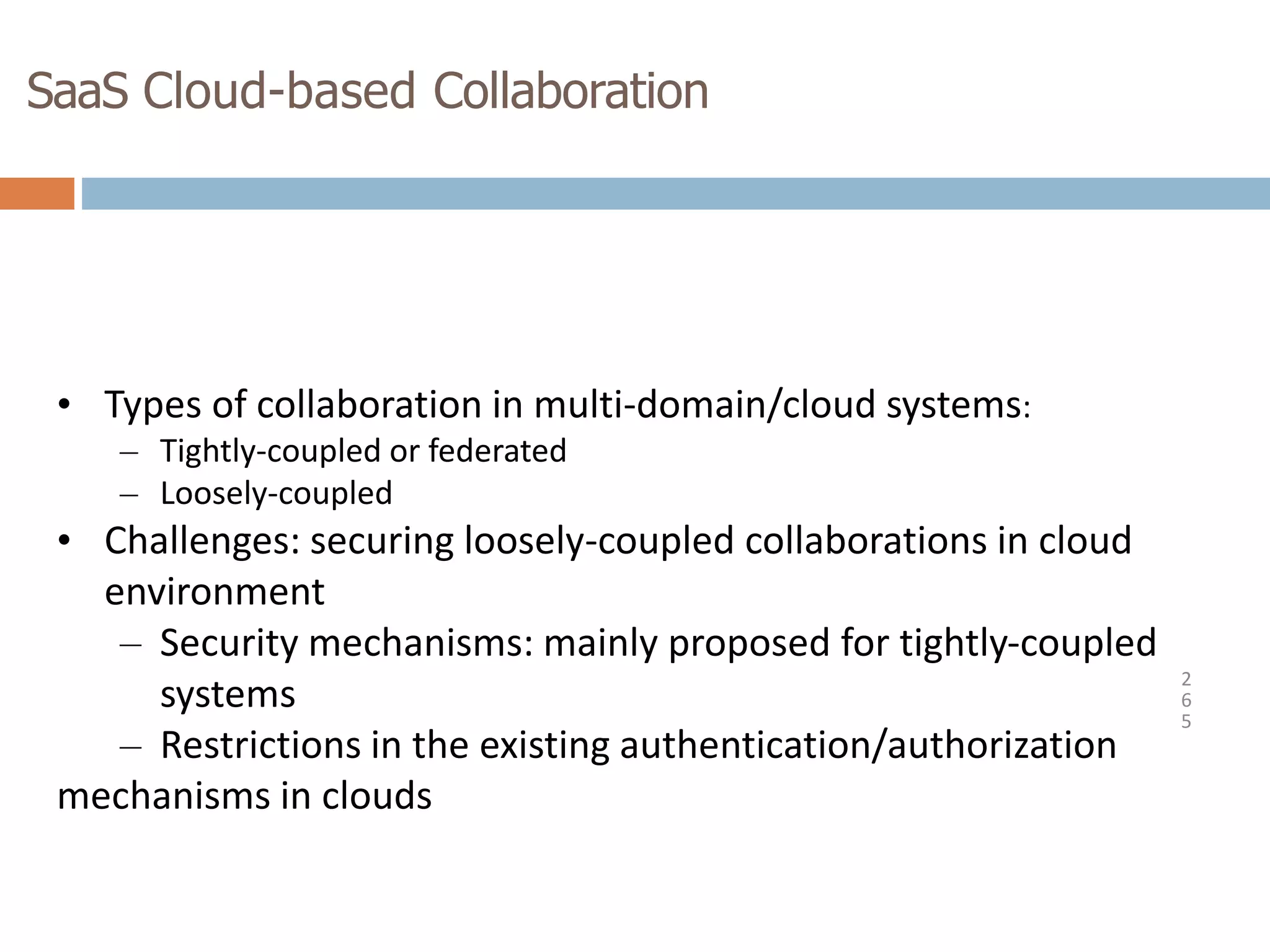 SaaS Cloud-based Collaboration
2
6
5
• Types of collaboration in multi-domain/cloud systems:
– Tightly-coupled or federated
– Loosely-coupled
• Challenges: securing loosely-coupled collaborations in cloud
environment
– Security mechanisms: mainly proposed for tightly-coupled
systems
– Restrictions in the existing authentication/authorization
mechanisms in clouds
 