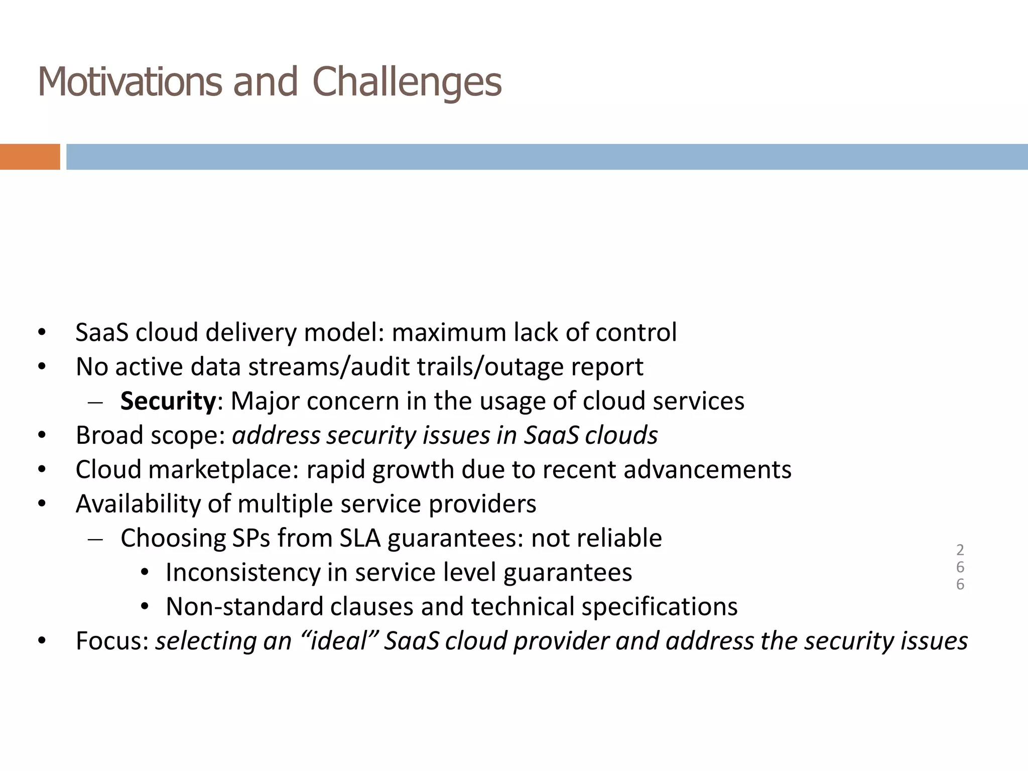 Motivations and Challenges
2
6
6
• SaaS cloud delivery model: maximum lack of control
• No active data streams/audit trails/outage report
– Security: Major concern in the usage of cloud services
• Broad scope: address security issues in SaaS clouds
• Cloud marketplace: rapid growth due to recent advancements
• Availability of multiple service providers
– Choosing SPs from SLA guarantees: not reliable
• Inconsistency in service level guarantees
• Non-standard clauses and technical specifications
• Focus: selecting an “ideal” SaaS cloud provider and address the security issues
 