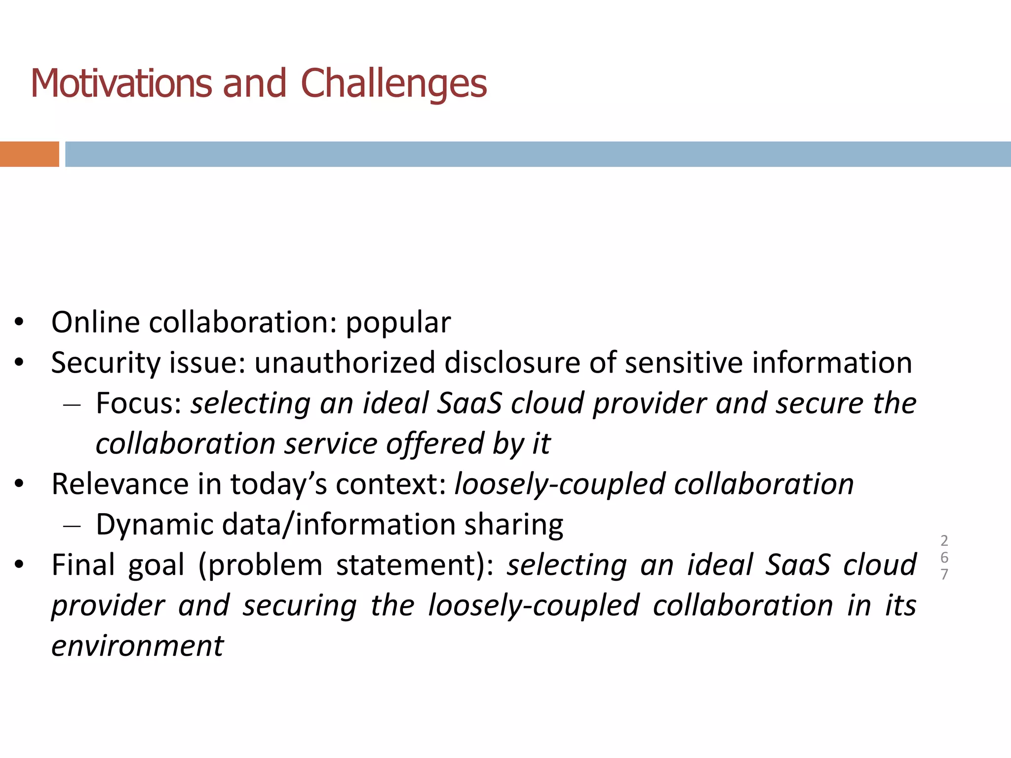Motivations and Challenges
2
6
7
• Online collaboration: popular
• Security issue: unauthorized disclosure of sensitive information
– Focus: selecting an ideal SaaS cloud provider and secure the
collaboration service offered by it
• Relevance in today’s context: loosely-coupled collaboration
– Dynamic data/information sharing
• Final goal (problem statement): selecting an ideal SaaS cloud
provider and securing the loosely-coupled collaboration in its
environment
 