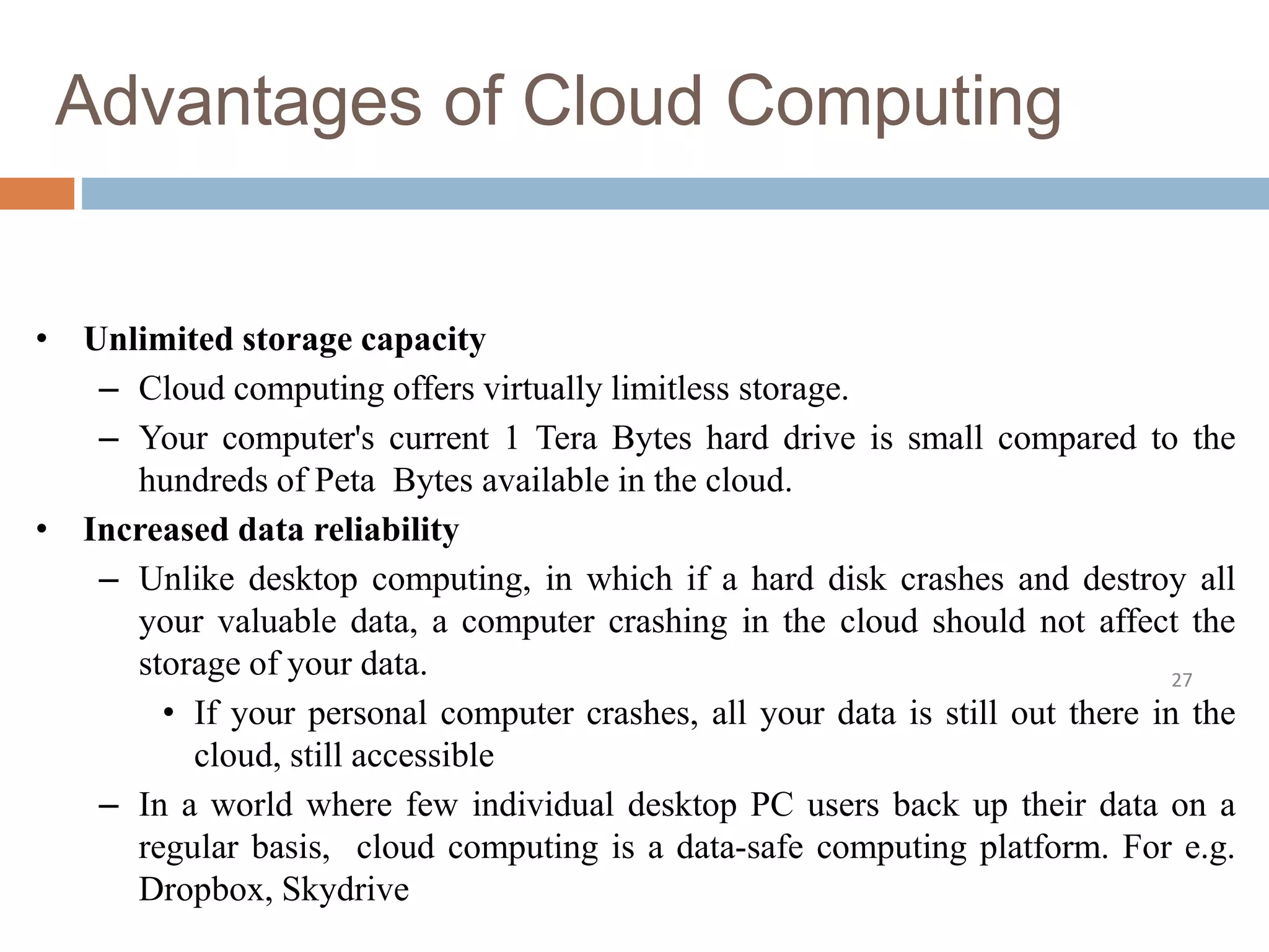 Advantages of Cloud Computing
27
• Unlimited storage capacity
– Cloud computing offers virtually limitless storage.
– Your computer's current 1 Tera Bytes hard drive is small compared to the
hundreds of Peta Bytes available in the cloud.
• Increased data reliability
– Unlike desktop computing, in which if a hard disk crashes and destroy all
your valuable data, a computer crashing in the cloud should not affect the
storage of your data.
• If your personal computer crashes, all your data is still out there in the
cloud, still accessible
– In a world where few individual desktop PC users back up their data on a
regular basis, cloud computing is a data-safe computing platform. For e.g.
Dropbox, Skydrive
 
