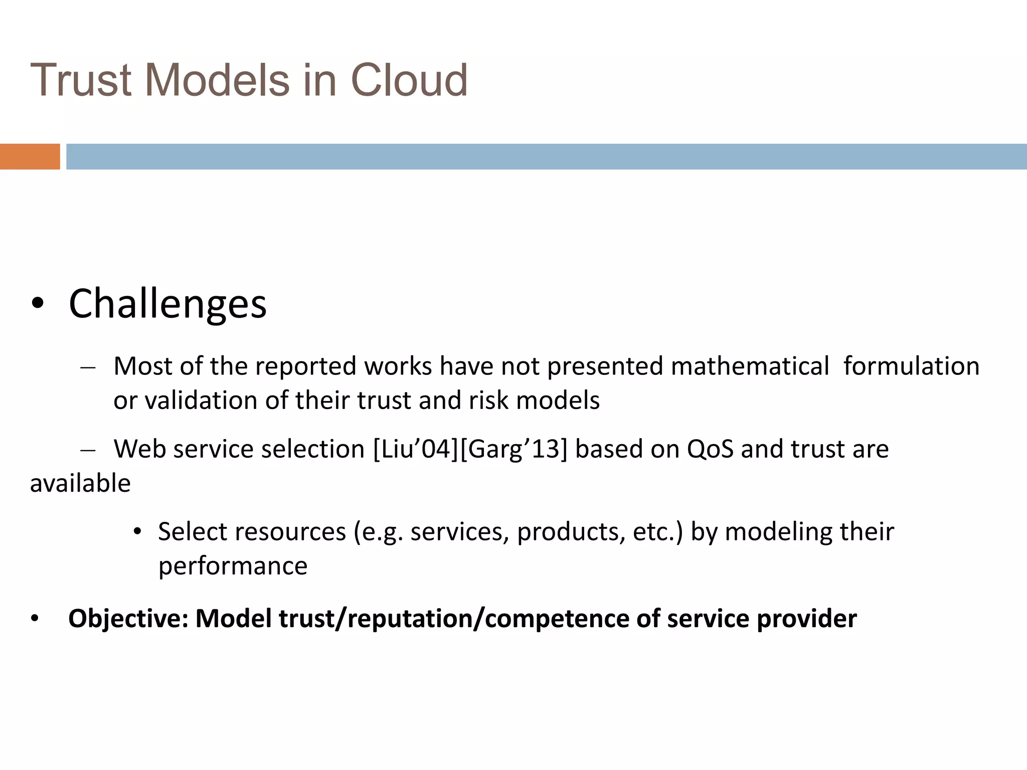 Trust Models in Cloud
• Challenges
– Most of the reported works have not presented mathematical formulation
or validation of their trust and risk models
– Web service selection [Liu’04][Garg’13] based on QoS and trust are
available
• Select resources (e.g. services, products, etc.) by modeling their
performance
• Objective: Model trust/reputation/competence of service provider
 