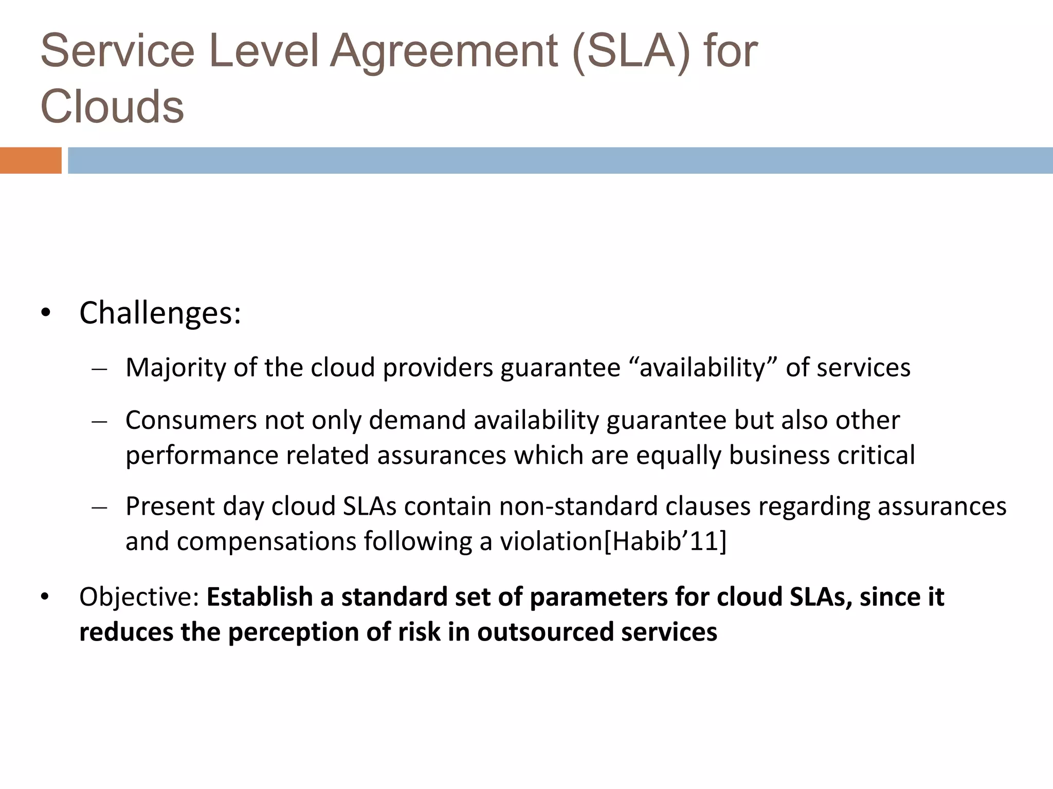Service Level Agreement (SLA) for
Clouds
• Challenges:
– Majority of the cloud providers guarantee “availability” of services
– Consumers not only demand availability guarantee but also other
performance related assurances which are equally business critical
– Present day cloud SLAs contain non-standard clauses regarding assurances
and compensations following a violation[Habib’11]
• Objective: Establish a standard set of parameters for cloud SLAs, since it
reduces the perception of risk in outsourced services
 