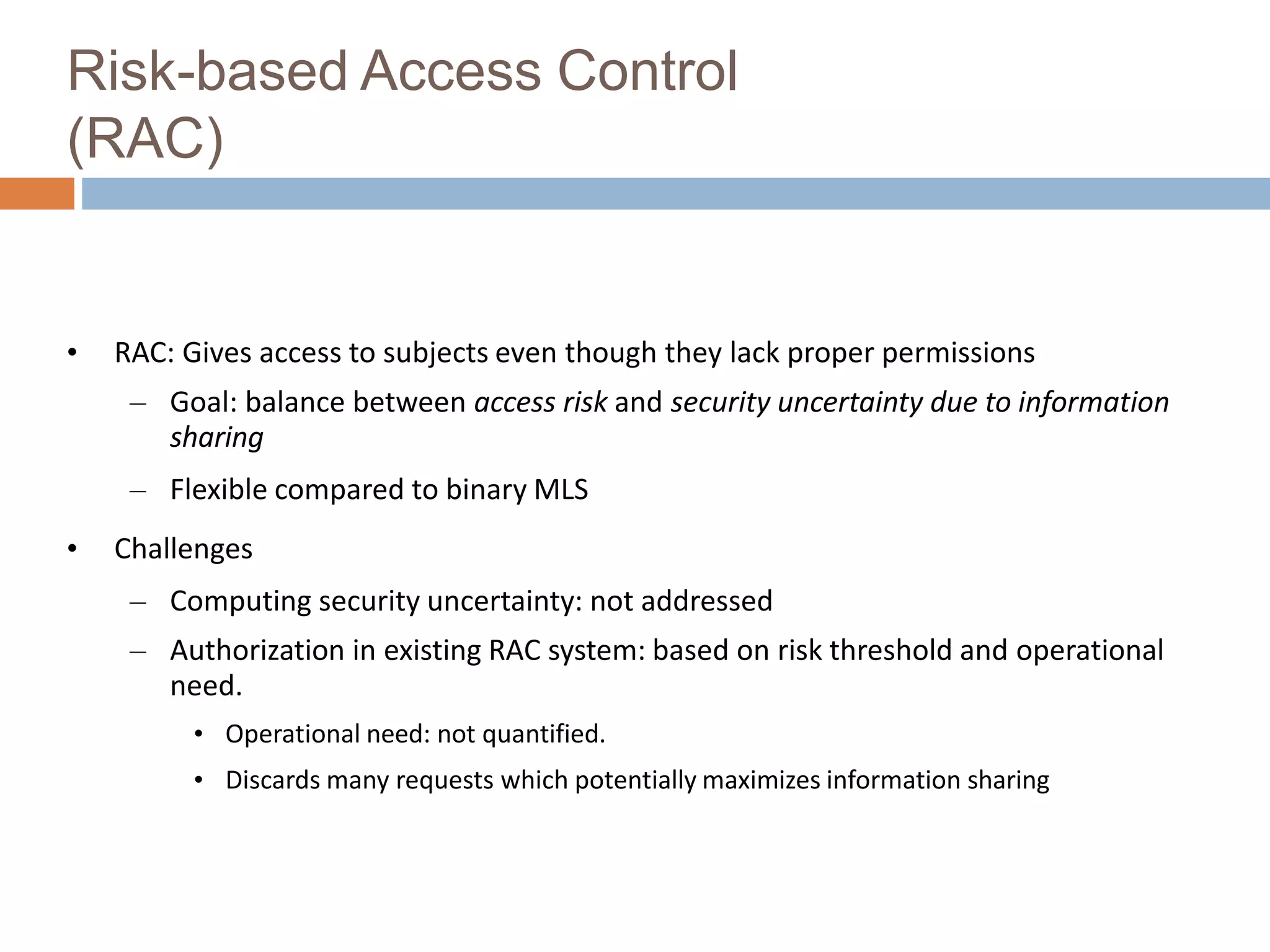 Risk-based Access Control
(RAC)
• RAC: Gives access to subjects even though they lack proper permissions
– Goal: balance between access risk and security uncertainty due to information
sharing
– Flexible compared to binary MLS
• Challenges
– Computing security uncertainty: not addressed
– Authorization in existing RAC system: based on risk threshold and operational
need.
• Operational need: not quantified.
• Discards many requests which potentially maximizes information sharing
 