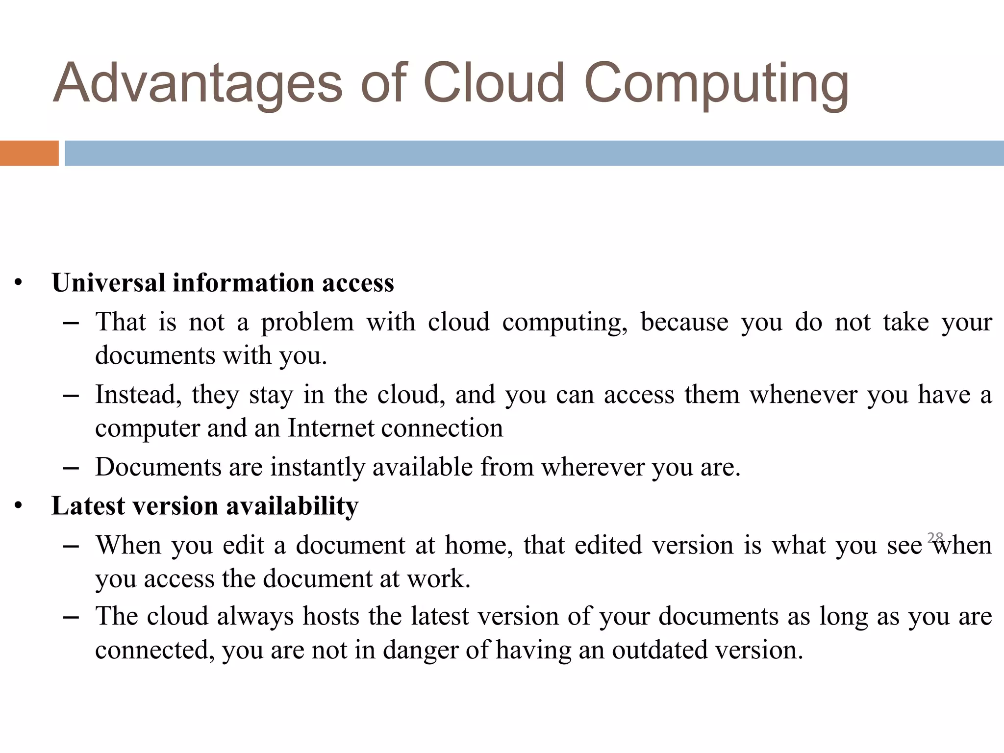 Advantages of Cloud Computing
28
• Universal information access
– That is not a problem with cloud computing, because you do not take your
documents with you.
– Instead, they stay in the cloud, and you can access them whenever you have a
computer and an Internet connection
– Documents are instantly available from wherever you are.
• Latest version availability
– When you edit a document at home, that edited version is what you see when
you access the document at work.
– The cloud always hosts the latest version of your documents as long as you are
connected, you are not in danger of having an outdated version.
 