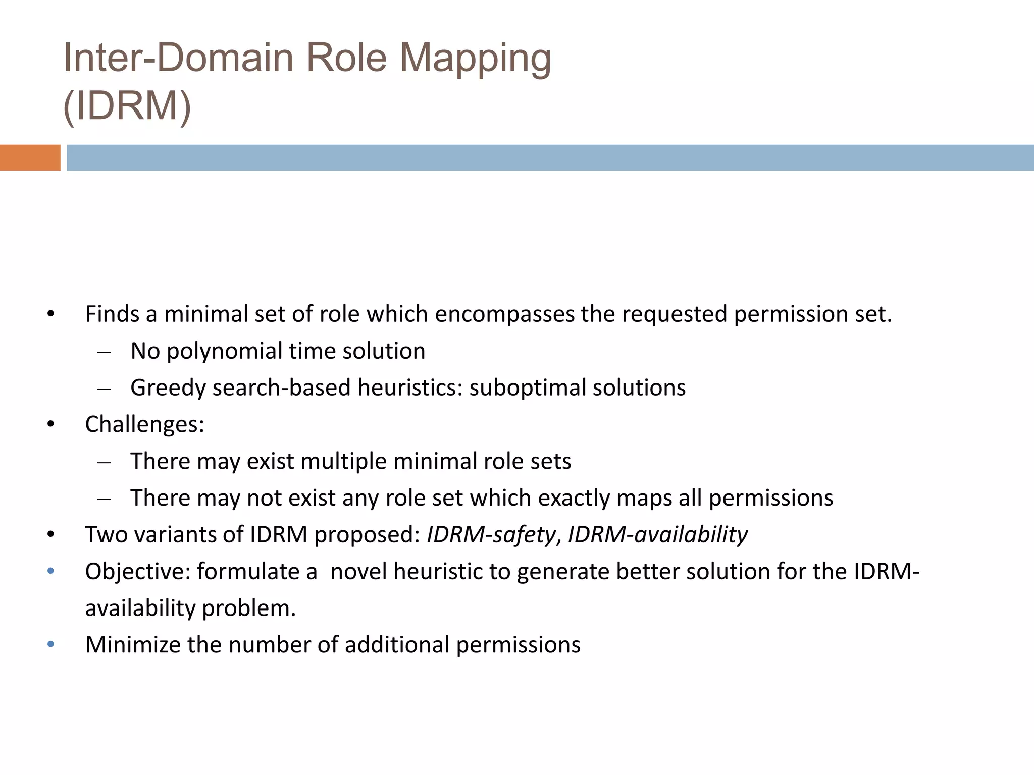 Inter-Domain Role Mapping
(IDRM)
• Finds a minimal set of role which encompasses the requested permission set.
– No polynomial time solution
– Greedy search-based heuristics: suboptimal solutions
• Challenges:
– There may exist multiple minimal role sets
– There may not exist any role set which exactly maps all permissions
• Two variants of IDRM proposed: IDRM-safety, IDRM-availability
• Objective: formulate a novel heuristic to generate better solution for the IDRM-
availability problem.
• Minimize the number of additional permissions
 