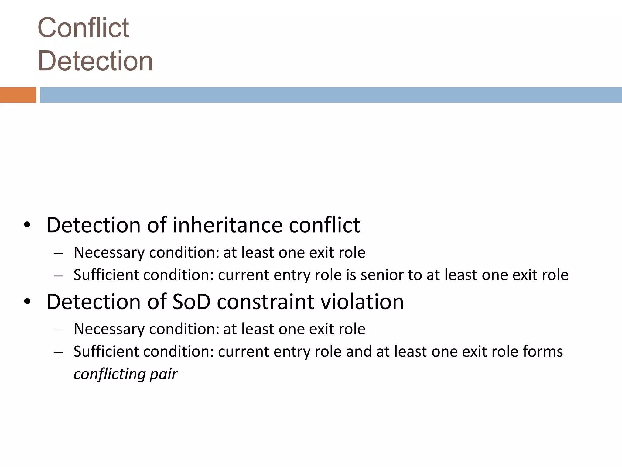 Conflict
Detection
• Detection of inheritance conflict
– Necessary condition: at least one exit role
– Sufficient condition: current entry role is senior to at least one exit role
• Detection of SoD constraint violation
– Necessary condition: at least one exit role
– Sufficient condition: current entry role and at least one exit role forms
conflicting pair Conflict Detection Algorithm
 