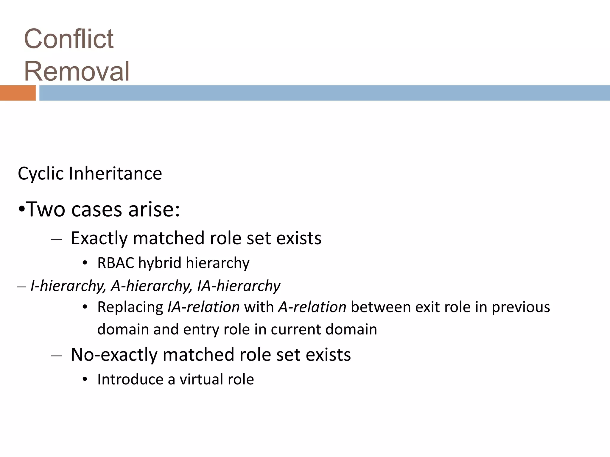 Conflict
Removal
Cyclic Inheritance
•Two cases arise:
– Exactly matched role set exists
• RBAC hybrid hierarchy
– I-hierarchy, A-hierarchy, IA-hierarchy
• Replacing IA-relation with A-relation between exit role in previous
domain and entry role in current domain
– No-exactly matched role set exists
• Introduce a virtual role
 