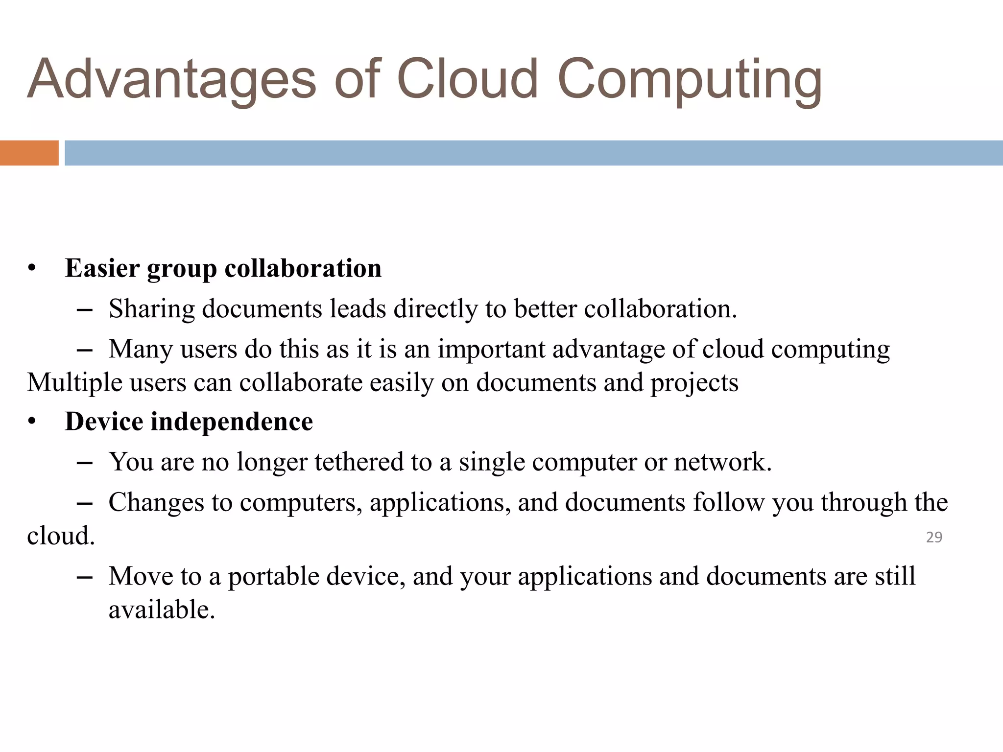 Advantages of Cloud Computing
29
• Easier group collaboration
– Sharing documents leads directly to better collaboration.
– Many users do this as it is an important advantage of cloud computing
Multiple users can collaborate easily on documents and projects
• Device independence
– You are no longer tethered to a single computer or network.
– Changes to computers, applications, and documents follow you through the
cloud.
– Move to a portable device, and your applications and documents are still
available.
 