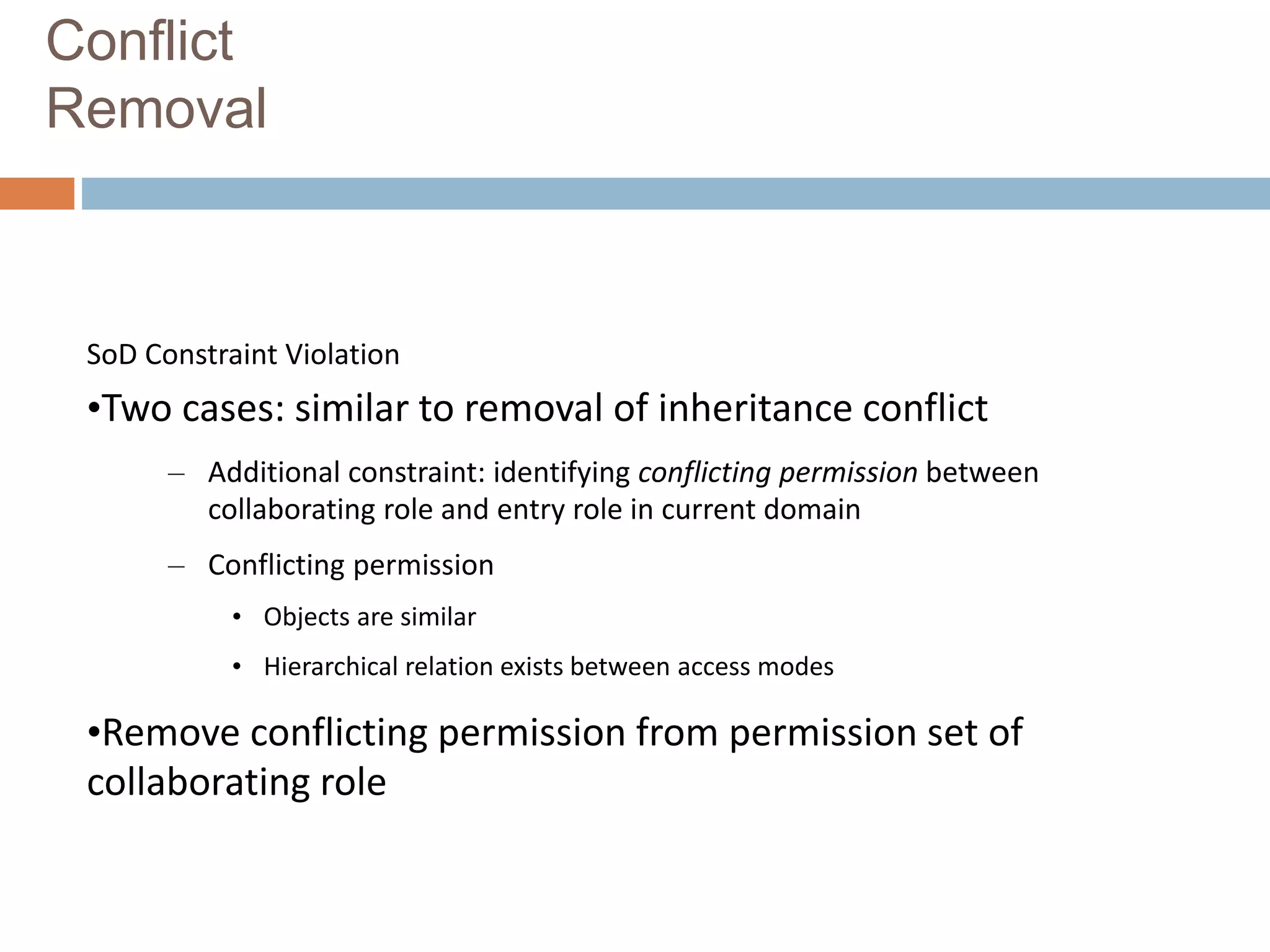 Conflict
Removal
SoD Constraint Violation
•Two cases: similar to removal of inheritance conflict
– Additional constraint: identifying conflicting permission between
collaborating role and entry role in current domain
– Conflicting permission
• Objects are similar
• Hierarchical relation exists between access modes
•Remove conflicting permission from permission set of
collaborating role
 