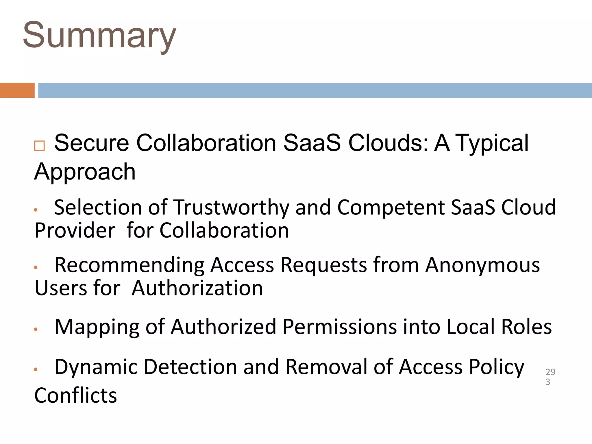Summary
29
3
 Secure Collaboration SaaS Clouds: A Typical
Approach
• Selection of Trustworthy and Competent SaaS Cloud
Provider for Collaboration
• Recommending Access Requests from Anonymous
Users for Authorization
• Mapping of Authorized Permissions into Local Roles
• Dynamic Detection and Removal of Access Policy
Conflicts
 
