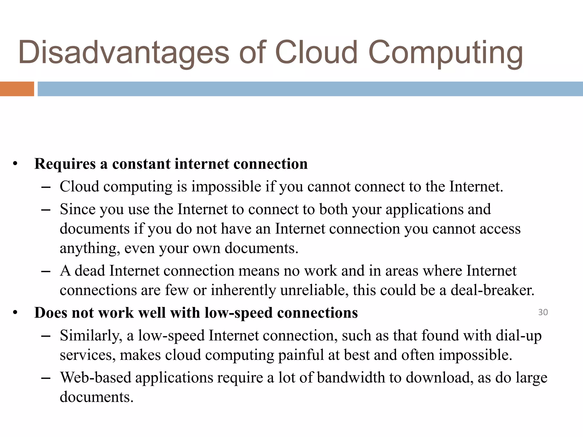 Disadvantages of Cloud Computing
30
• Requires a constant internet connection
– Cloud computing is impossible if you cannot connect to the Internet.
– Since you use the Internet to connect to both your applications and
documents if you do not have an Internet connection you cannot access
anything, even your own documents.
– A dead Internet connection means no work and in areas where Internet
connections are few or inherently unreliable, this could be a deal-breaker.
• Does not work well with low-speed connections
– Similarly, a low-speed Internet connection, such as that found with dial-up
services, makes cloud computing painful at best and often impossible.
– Web-based applications require a lot of bandwidth to download, as do large
documents.
 