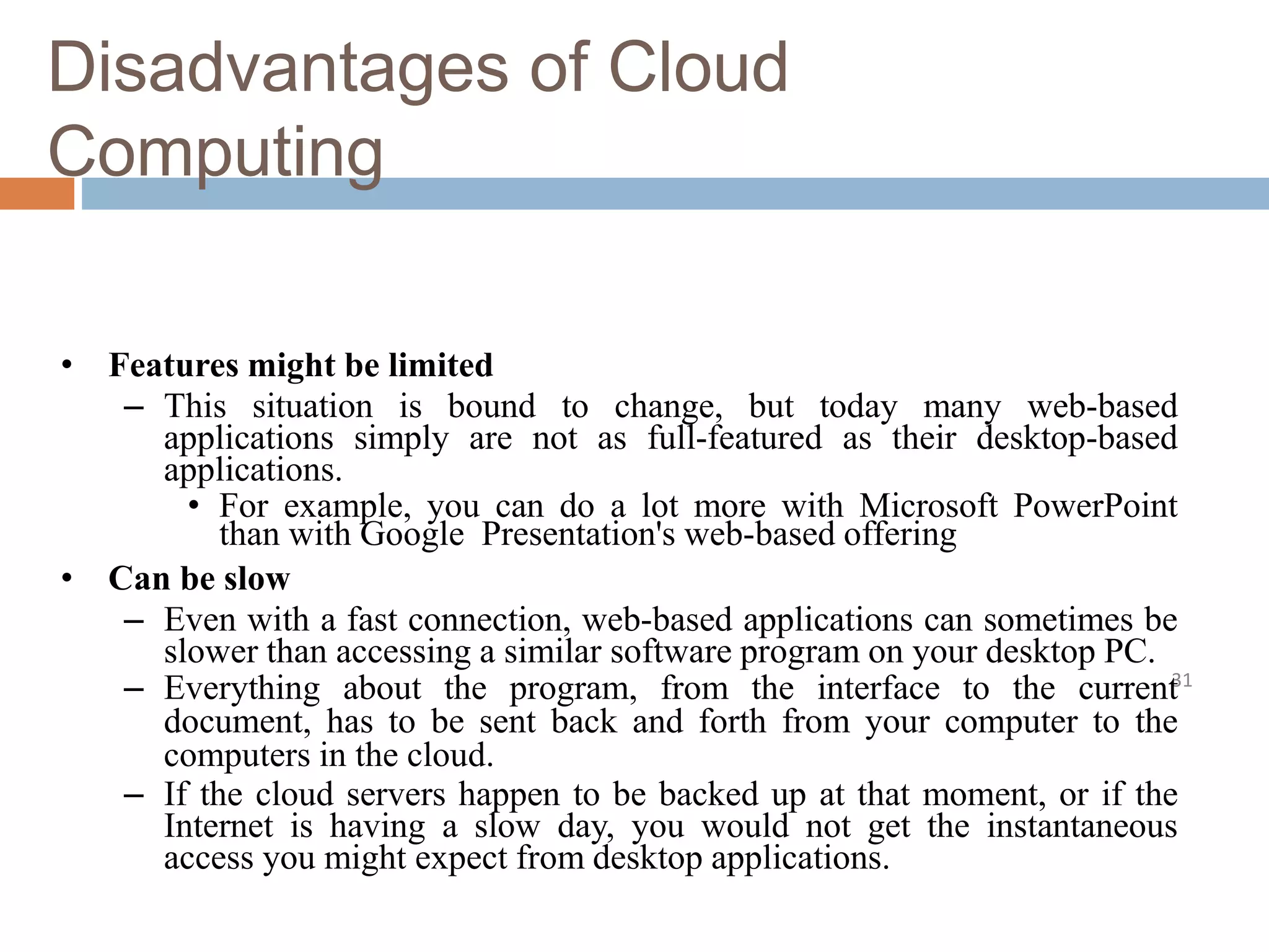 Disadvantages of Cloud
Computing
31
• Features might be limited
– This situation is bound to change, but today many web-based
applications simply are not as full-featured as their desktop-based
applications.
• For example, you can do a lot more with Microsoft PowerPoint
than with Google Presentation's web-based offering
• Can be slow
– Even with a fast connection, web-based applications can sometimes be
slower than accessing a similar software program on your desktop PC.
– Everything about the program, from the interface to the current
document, has to be sent back and forth from your computer to the
computers in the cloud.
– If the cloud servers happen to be backed up at that moment, or if the
Internet is having a slow day, you would not get the instantaneous
access you might expect from desktop applications.
 