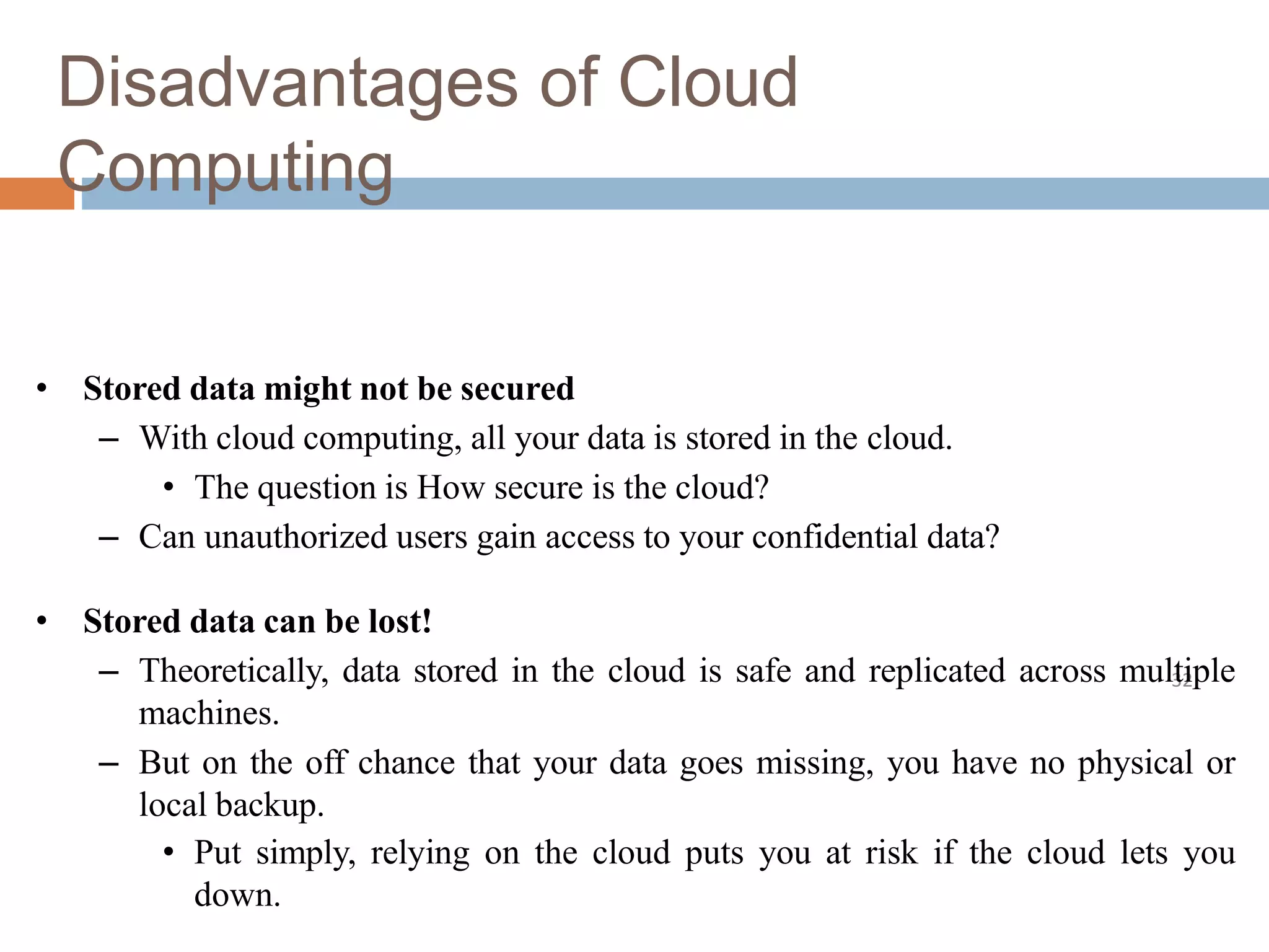 Disadvantages of Cloud
Computing
32
• Stored data might not be secured
– With cloud computing, all your data is stored in the cloud.
• The question is How secure is the cloud?
– Can unauthorized users gain access to your confidential data?
• Stored data can be lost!
– Theoretically, data stored in the cloud is safe and replicated across multiple
machines.
– But on the off chance that your data goes missing, you have no physical or
local backup.
• Put simply, relying on the cloud puts you at risk if the cloud lets you
down.
 