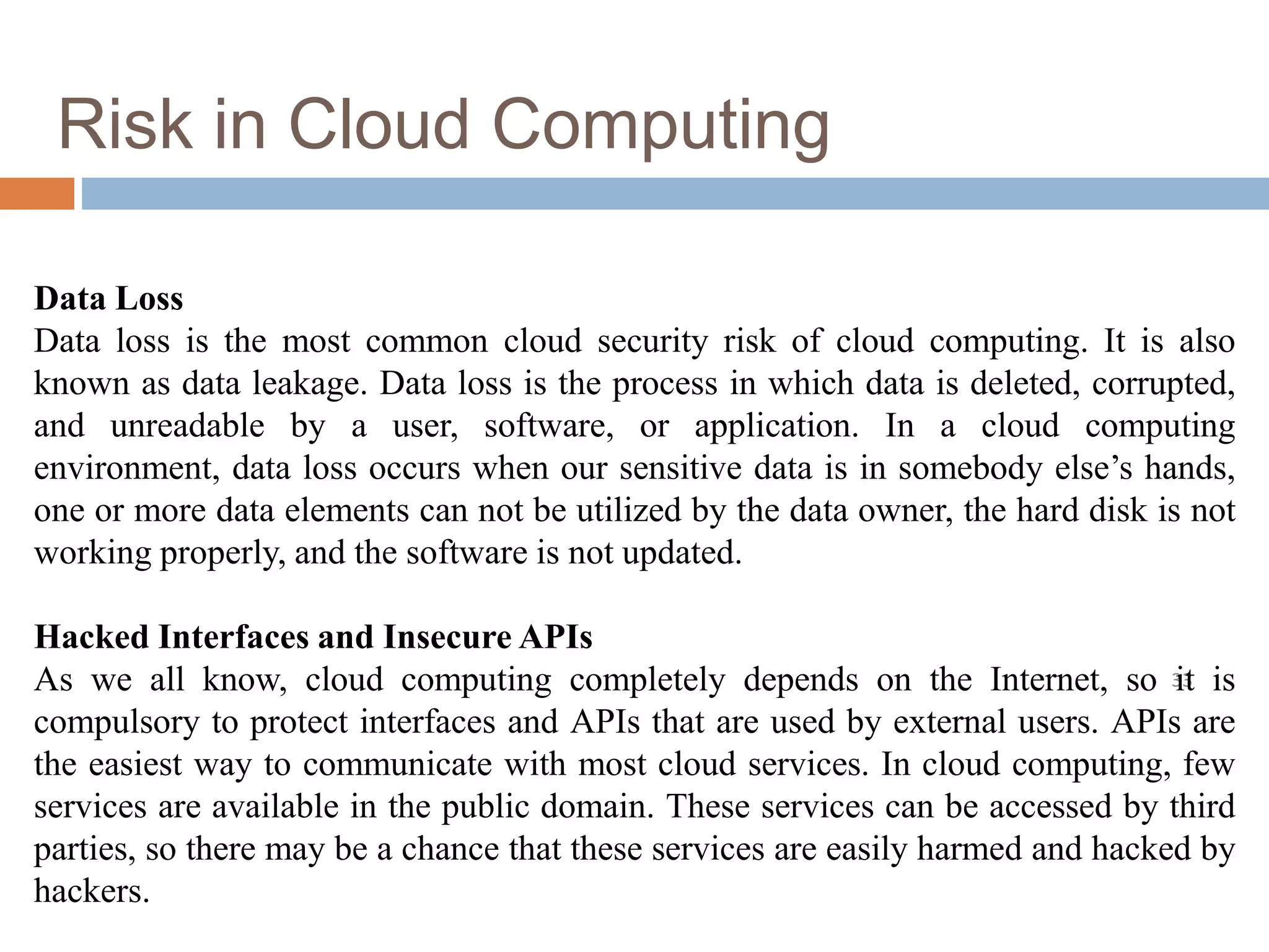 Risk in Cloud Computing
33
Data Loss
Data loss is the most common cloud security risk of cloud computing. It is also
known as data leakage. Data loss is the process in which data is deleted, corrupted,
and unreadable by a user, software, or application. In a cloud computing
environment, data loss occurs when our sensitive data is in somebody else’s hands,
one or more data elements can not be utilized by the data owner, the hard disk is not
working properly, and the software is not updated.
Hacked Interfaces and Insecure APIs
As we all know, cloud computing completely depends on the Internet, so it is
compulsory to protect interfaces and APIs that are used by external users. APIs are
the easiest way to communicate with most cloud services. In cloud computing, few
services are available in the public domain. These services can be accessed by third
parties, so there may be a chance that these services are easily harmed and hacked by
hackers.
 
