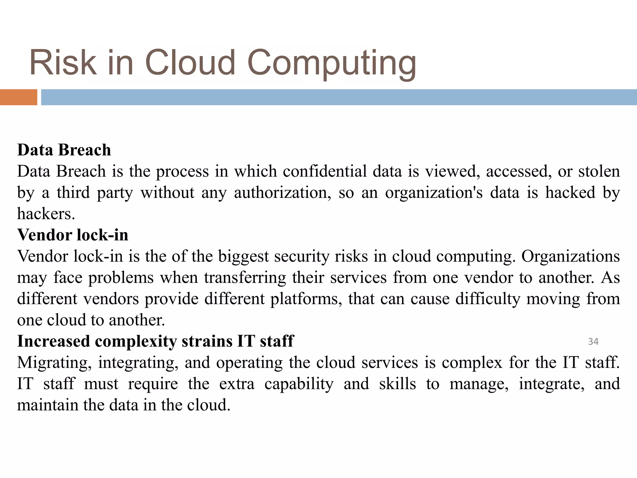 Risk in Cloud Computing
34
Data Breach
Data Breach is the process in which confidential data is viewed, accessed, or stolen
by a third party without any authorization, so an organization's data is hacked by
hackers.
Vendor lock-in
Vendor lock-in is the of the biggest security risks in cloud computing. Organizations
may face problems when transferring their services from one vendor to another. As
different vendors provide different platforms, that can cause difficulty moving from
one cloud to another.
Increased complexity strains IT staff
Migrating, integrating, and operating the cloud services is complex for the IT staff.
IT staff must require the extra capability and skills to manage, integrate, and
maintain the data in the cloud.
 