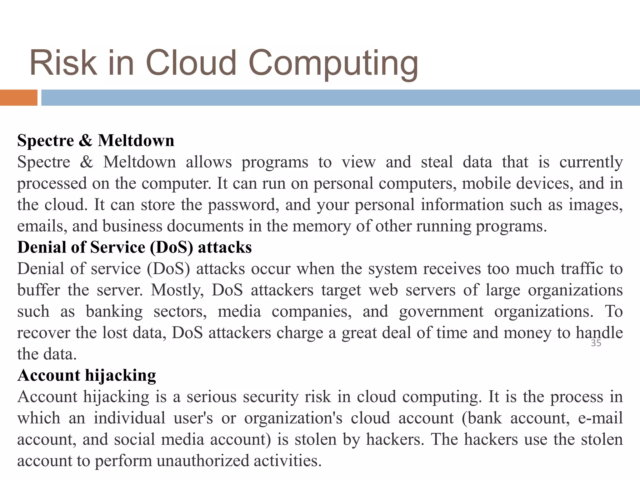 Risk in Cloud Computing
35
Spectre & Meltdown
Spectre & Meltdown allows programs to view and steal data that is currently
processed on the computer. It can run on personal computers, mobile devices, and in
the cloud. It can store the password, and your personal information such as images,
emails, and business documents in the memory of other running programs.
Denial of Service (DoS) attacks
Denial of service (DoS) attacks occur when the system receives too much traffic to
buffer the server. Mostly, DoS attackers target web servers of large organizations
such as banking sectors, media companies, and government organizations. To
recover the lost data, DoS attackers charge a great deal of time and money to handle
the data.
Account hijacking
Account hijacking is a serious security risk in cloud computing. It is the process in
which an individual user's or organization's cloud account (bank account, e-mail
account, and social media account) is stolen by hackers. The hackers use the stolen
account to perform unauthorized activities.
 