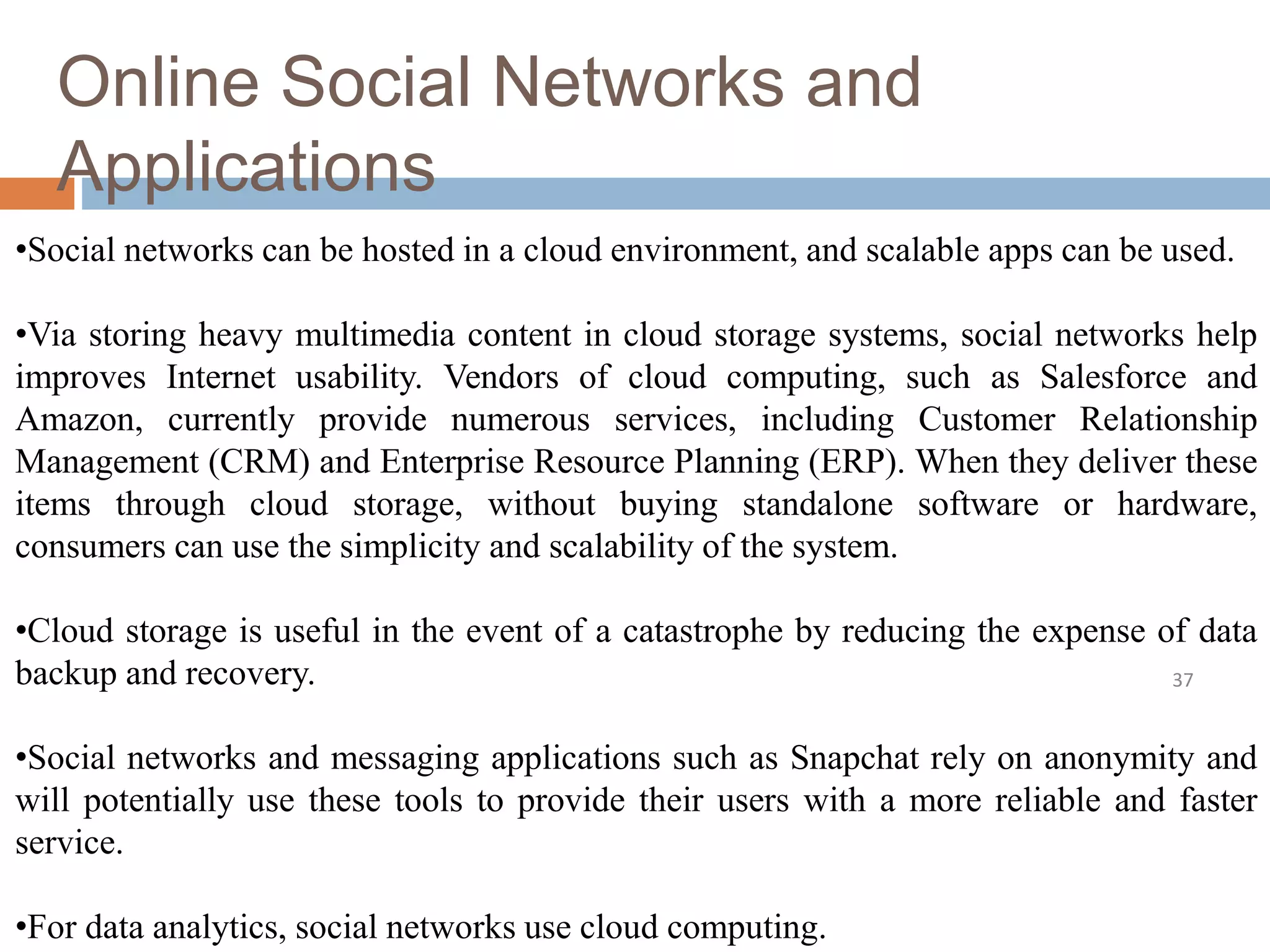 Online Social Networks and
Applications
37
•Social networks can be hosted in a cloud environment, and scalable apps can be used.
•Via storing heavy multimedia content in cloud storage systems, social networks help
improves Internet usability. Vendors of cloud computing, such as Salesforce and
Amazon, currently provide numerous services, including Customer Relationship
Management (CRM) and Enterprise Resource Planning (ERP). When they deliver these
items through cloud storage, without buying standalone software or hardware,
consumers can use the simplicity and scalability of the system.
•Cloud storage is useful in the event of a catastrophe by reducing the expense of data
backup and recovery.
•Social networks and messaging applications such as Snapchat rely on anonymity and
will potentially use these tools to provide their users with a more reliable and faster
service.
•For data analytics, social networks use cloud computing.
 