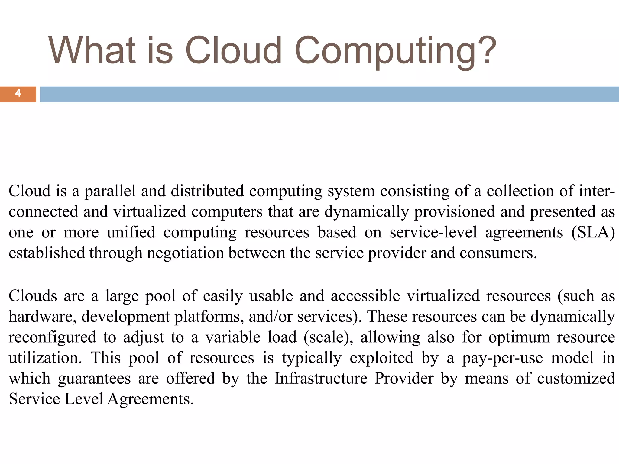 What is Cloud Computing?
4
Cloud is a parallel and distributed computing system consisting of a collection of inter-
connected and virtualized computers that are dynamically provisioned and presented as
one or more unified computing resources based on service-level agreements (SLA)
established through negotiation between the service provider and consumers.
Clouds are a large pool of easily usable and accessible virtualized resources (such as
hardware, development platforms, and/or services). These resources can be dynamically
reconfigured to adjust to a variable load (scale), allowing also for optimum resource
utilization. This pool of resources is typically exploited by a pay-per-use model in
which guarantees are offered by the Infrastructure Provider by means of customized
Service Level Agreements.
 