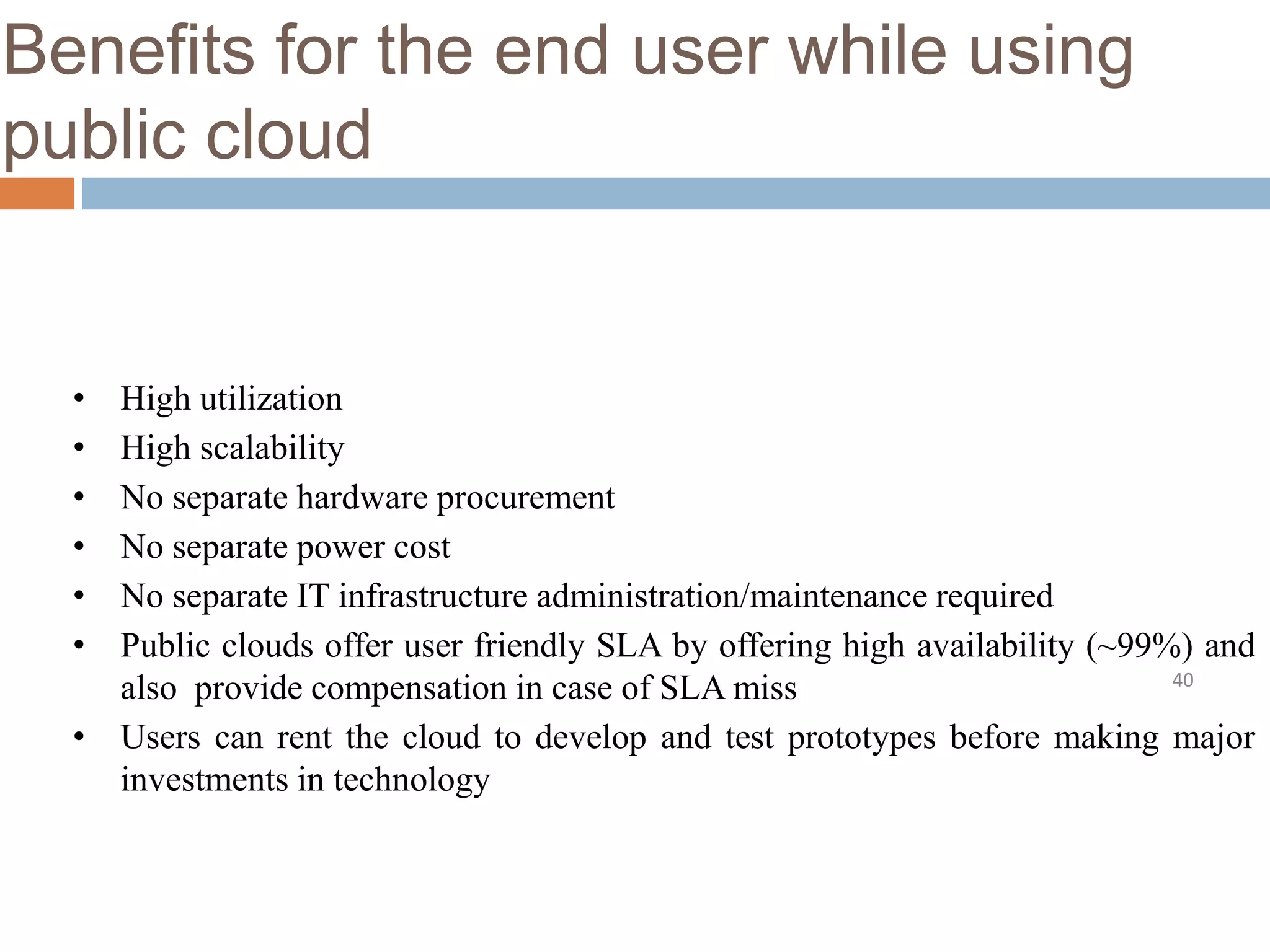 Benefits for the end user while using
public cloud
40
• High utilization
• High scalability
• No separate hardware procurement
• No separate power cost
• No separate IT infrastructure administration/maintenance required
• Public clouds offer user friendly SLA by offering high availability (~99%) and
also provide compensation in case of SLA miss
• Users can rent the cloud to develop and test prototypes before making major
investments in technology
 