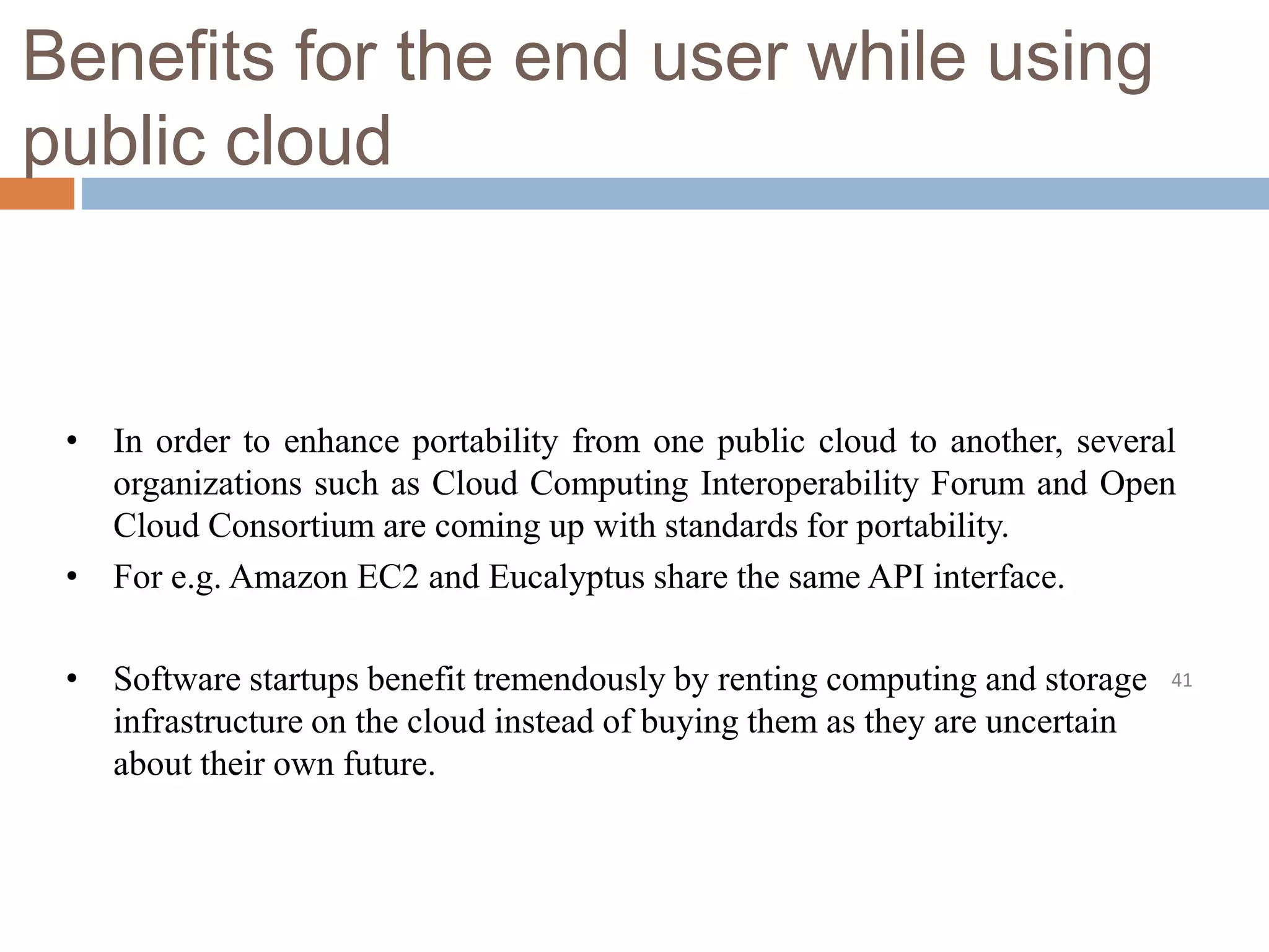 Benefits for the end user while using
public cloud
41
• In order to enhance portability from one public cloud to another, several
organizations such as Cloud Computing Interoperability Forum and Open
Cloud Consortium are coming up with standards for portability.
• For e.g. Amazon EC2 and Eucalyptus share the same API interface.
• Software startups benefit tremendously by renting computing and storage
infrastructure on the cloud instead of buying them as they are uncertain
about their own future.
 