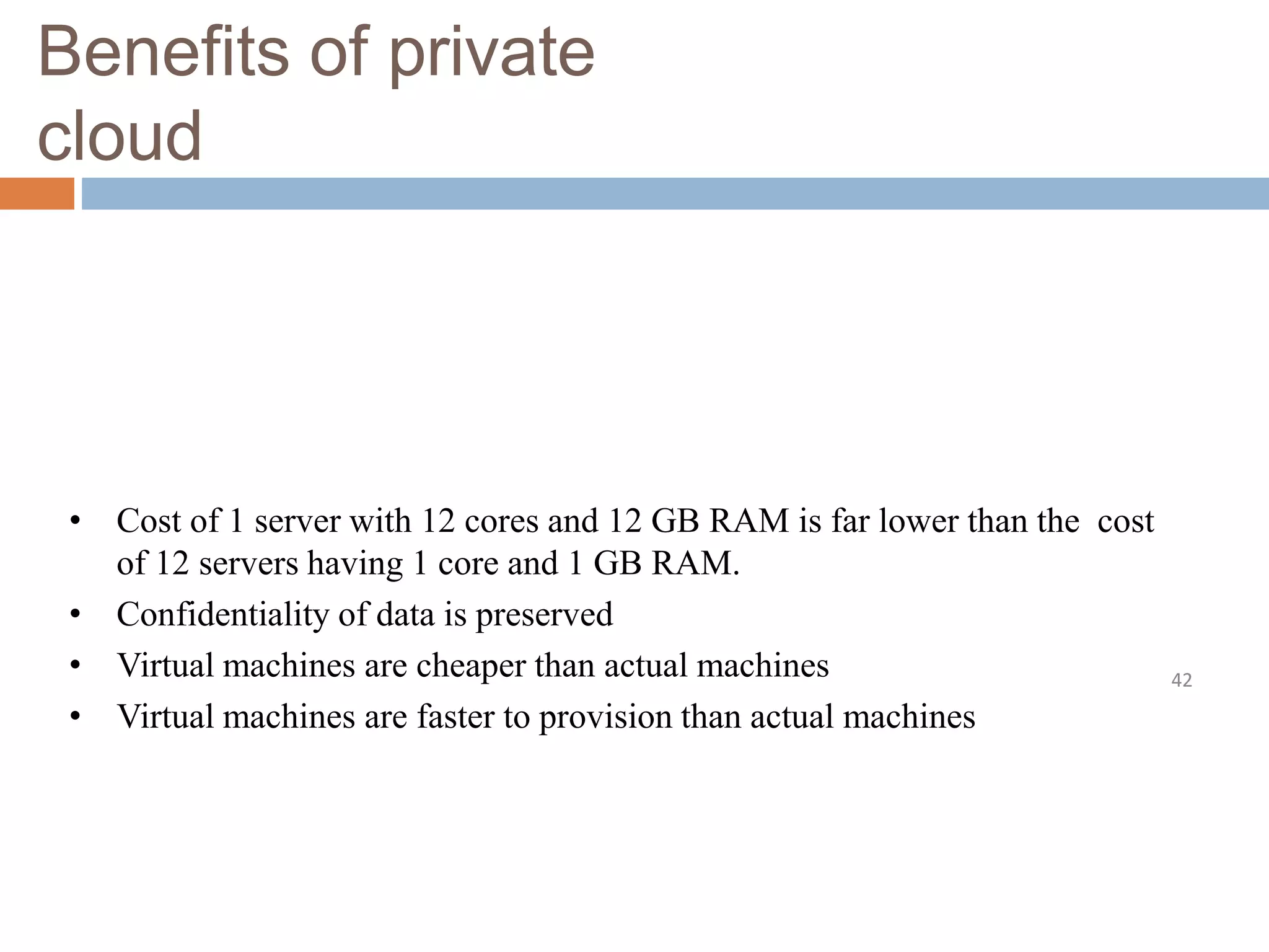 Benefits of private
cloud
42
• Cost of 1 server with 12 cores and 12 GB RAM is far lower than the cost
of 12 servers having 1 core and 1 GB RAM.
• Confidentiality of data is preserved
• Virtual machines are cheaper than actual machines
• Virtual machines are faster to provision than actual machines
 