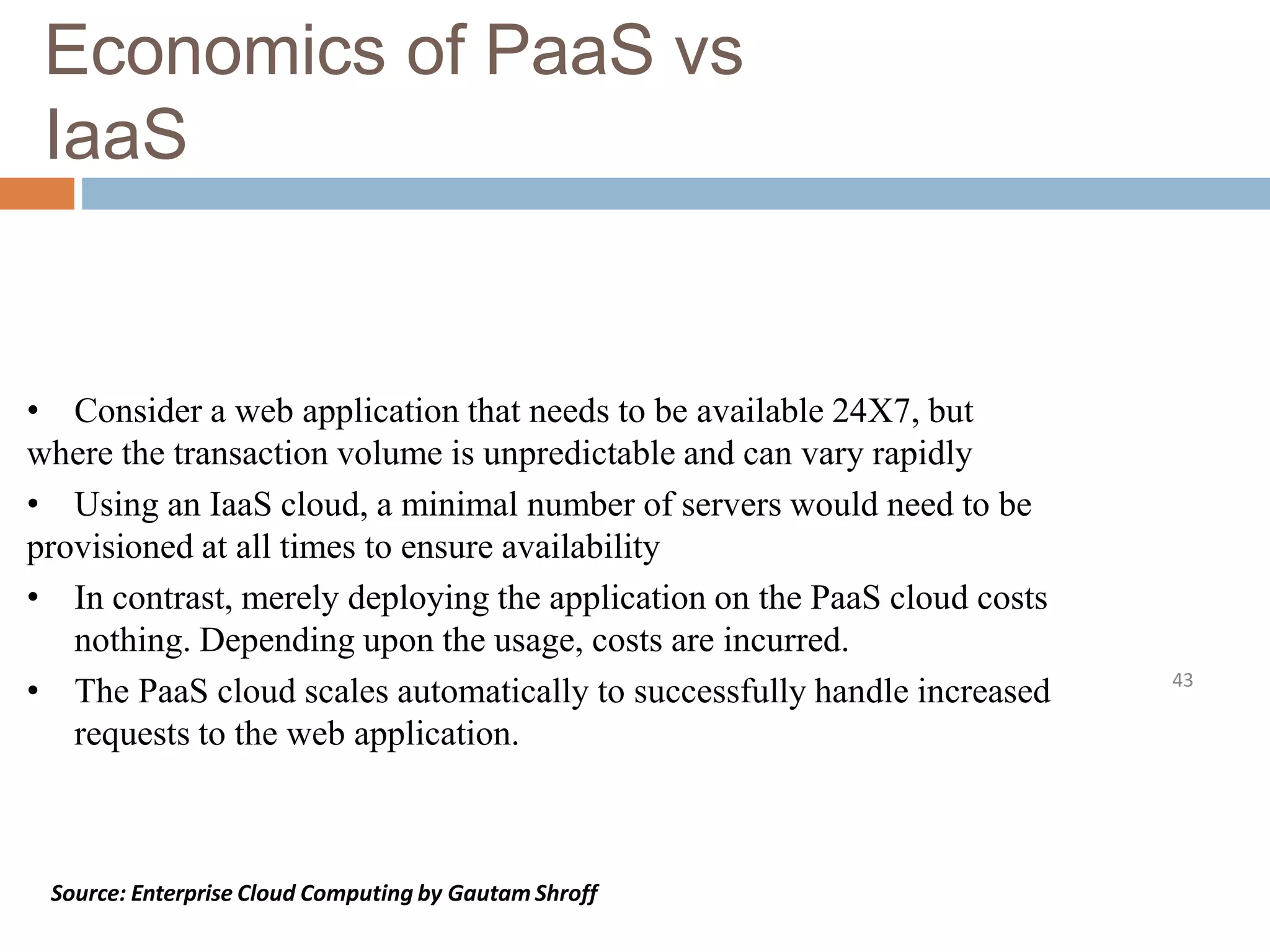 Economics of PaaS vs
IaaS
43
• Consider a web application that needs to be available 24X7, but
where the transaction volume is unpredictable and can vary rapidly
• Using an IaaS cloud, a minimal number of servers would need to be
provisioned at all times to ensure availability
• In contrast, merely deploying the application on the PaaS cloud costs
nothing. Depending upon the usage, costs are incurred.
• The PaaS cloud scales automatically to successfully handle increased
requests to the web application.
Source: Enterprise Cloud Computing by Gautam Shroff
 