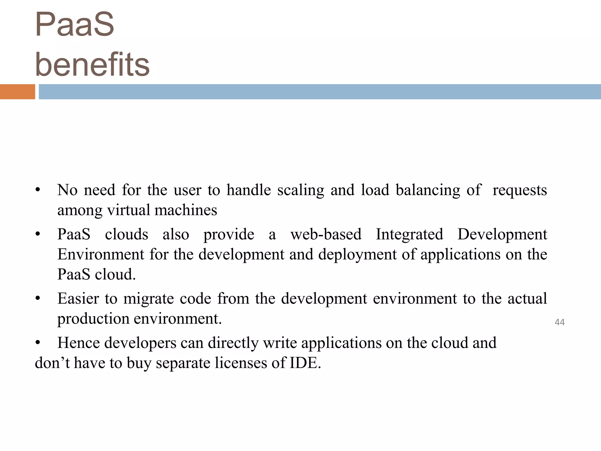 PaaS
benefits
44
• No need for the user to handle scaling and load balancing of requests
among virtual machines
• PaaS clouds also provide a web-based Integrated Development
Environment for the development and deployment of applications on the
PaaS cloud.
• Easier to migrate code from the development environment to the actual
production environment.
• Hence developers can directly write applications on the cloud and
don’t have to buy separate licenses of IDE.
 