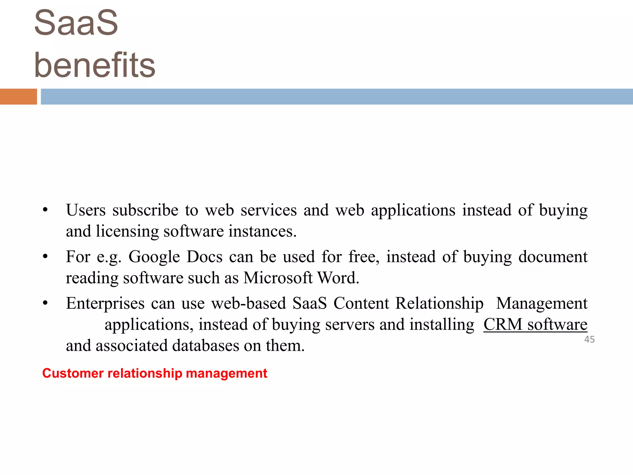 SaaS
benefits
45
• Users subscribe to web services and web applications instead of buying
and licensing software instances.
• For e.g. Google Docs can be used for free, instead of buying document
reading software such as Microsoft Word.
• Enterprises can use web-based SaaS Content Relationship Management
applications, instead of buying servers and installing CRM software
and associated databases on them.
Customer relationship management
 