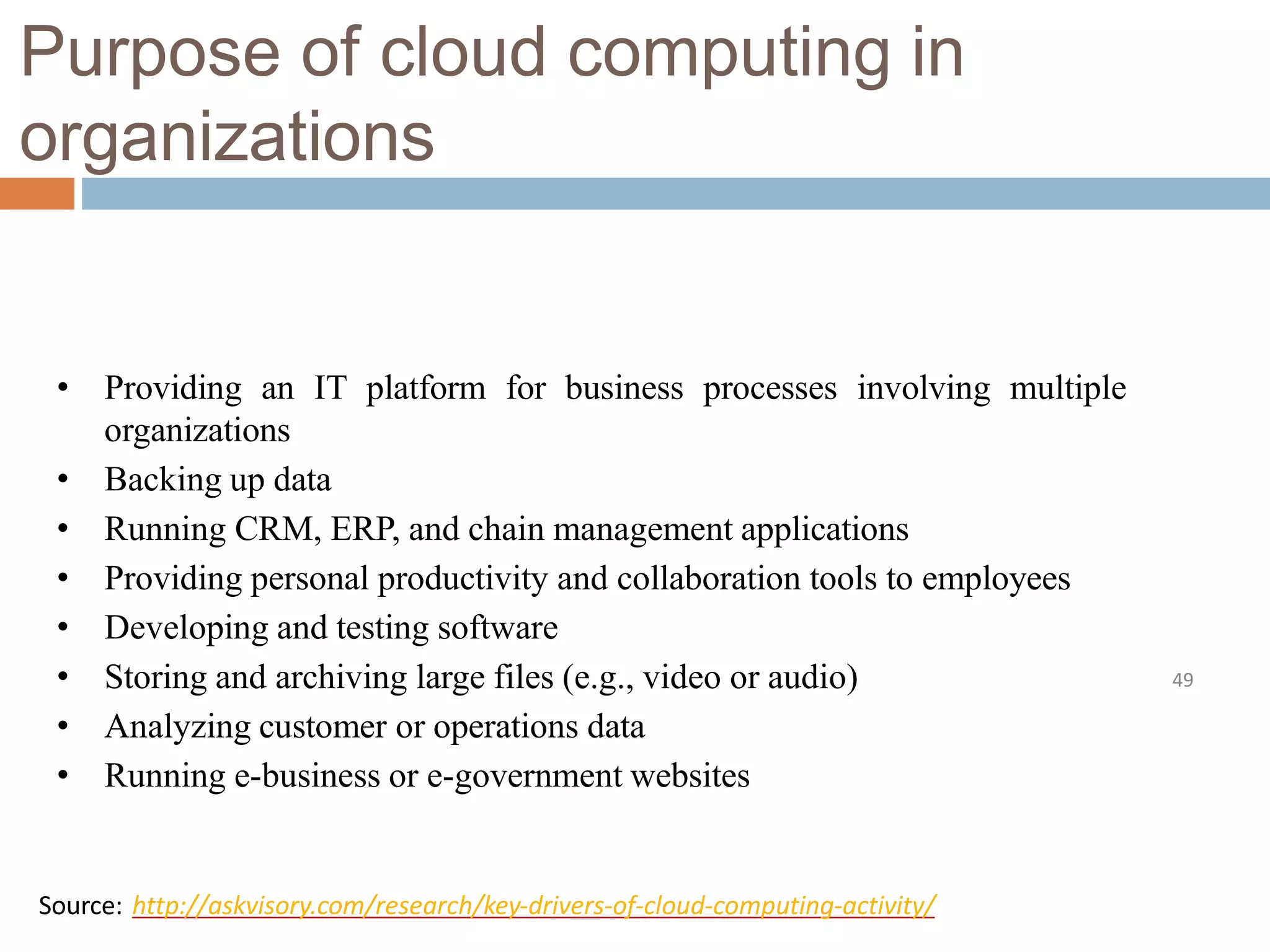 Purpose of cloud computing in
organizations
49
• Providing an IT platform for business processes involving multiple
organizations
• Backing up data
• Running CRM, ERP, and chain management applications
• Providing personal productivity and collaboration tools to employees
• Developing and testing software
• Storing and archiving large files (e.g., video or audio)
• Analyzing customer or operations data
• Running e-business or e-government websites
Source: http://askvisory.com/research/key-drivers-of-cloud-computing-activity/
 