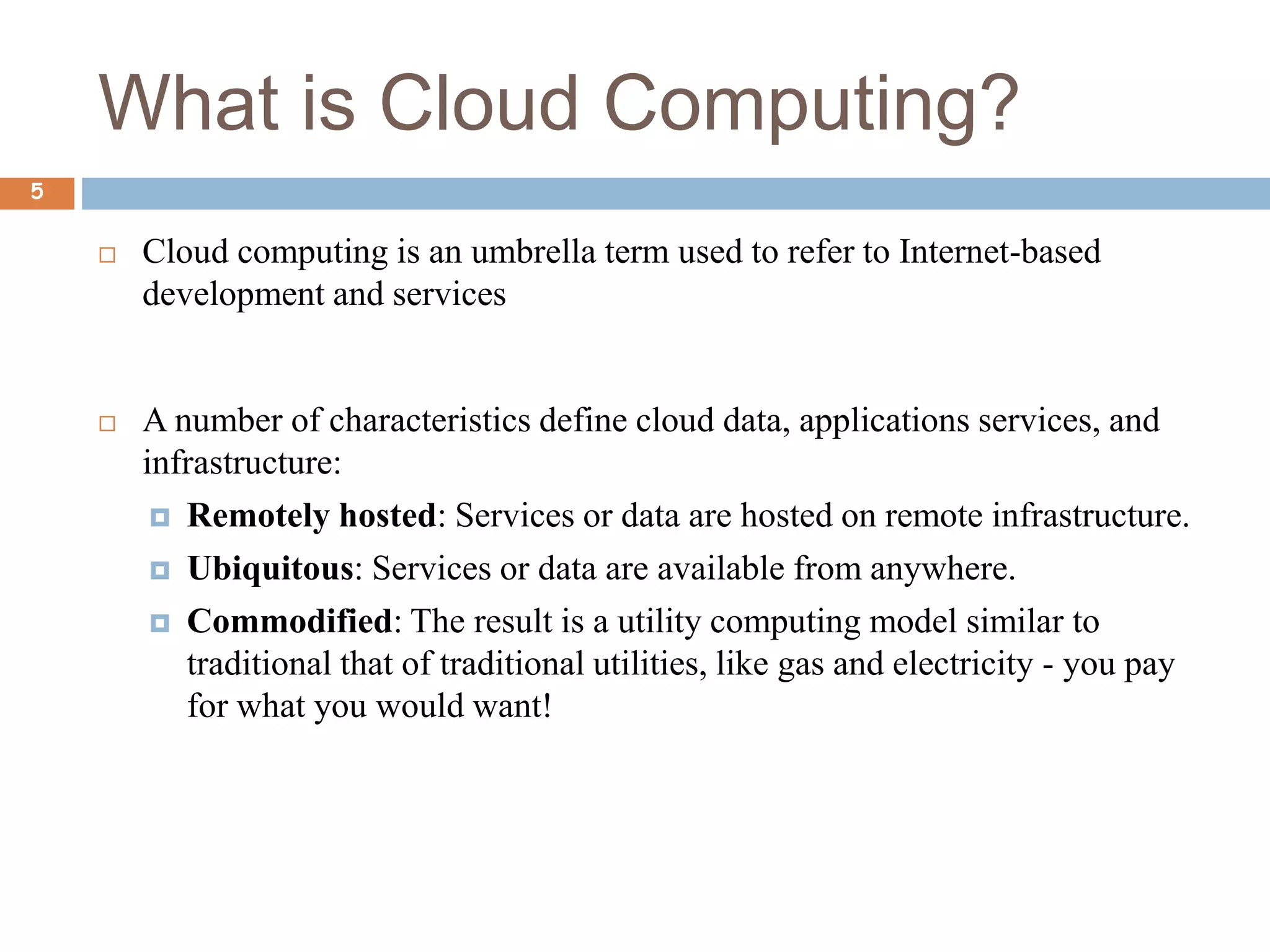 What is Cloud Computing?
5
 Cloud computing is an umbrella term used to refer to Internet-based
development and services
 A number of characteristics define cloud data, applications services, and
infrastructure:
 Remotely hosted: Services or data are hosted on remote infrastructure.
 Ubiquitous: Services or data are available from anywhere.
 Commodified: The result is a utility computing model similar to
traditional that of traditional utilities, like gas and electricity - you pay
for what you would want!
 