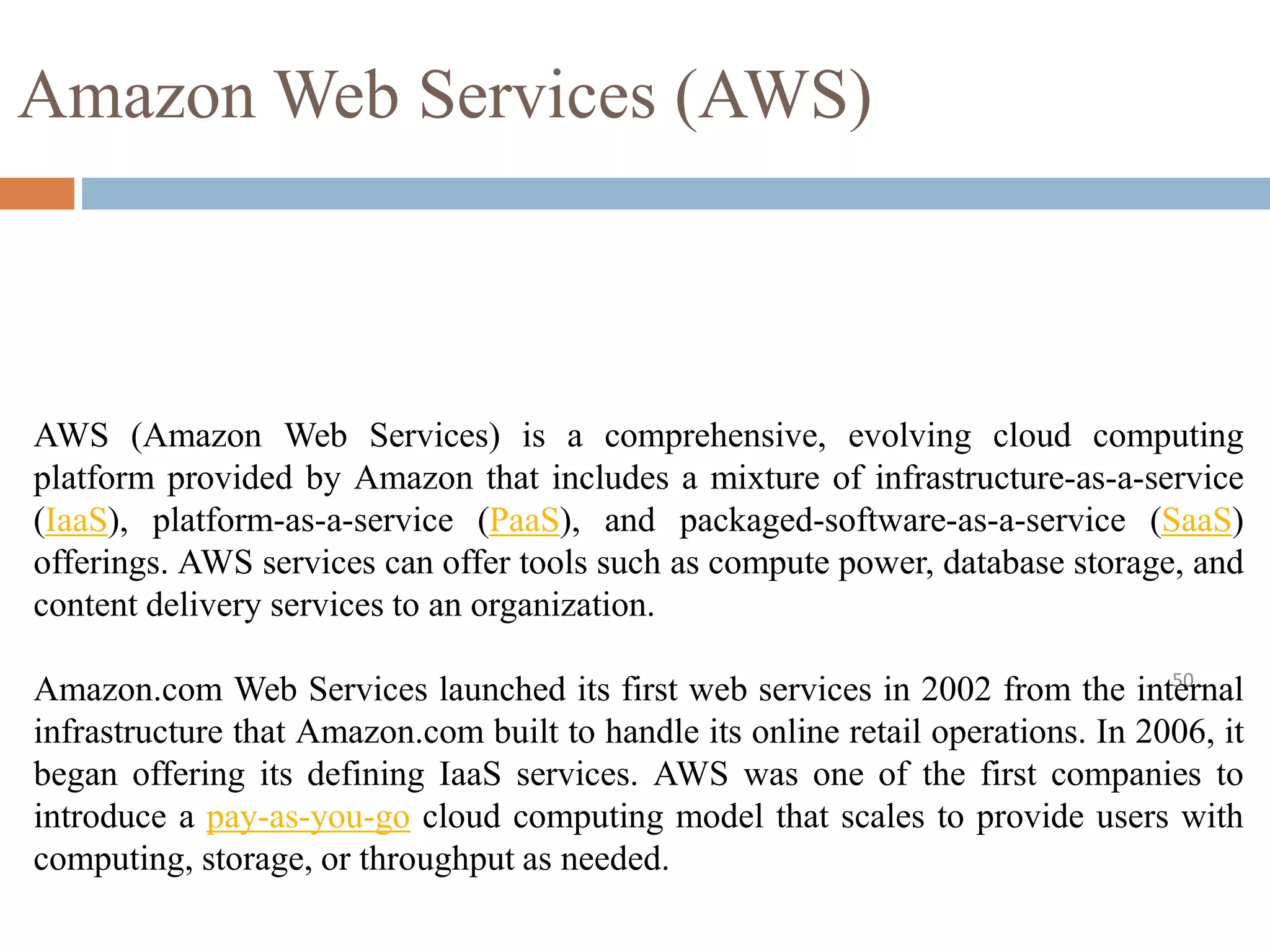 Amazon Web Services (AWS)
50
AWS (Amazon Web Services) is a comprehensive, evolving cloud computing
platform provided by Amazon that includes a mixture of infrastructure-as-a-service
(IaaS), platform-as-a-service (PaaS), and packaged-software-as-a-service (SaaS)
offerings. AWS services can offer tools such as compute power, database storage, and
content delivery services to an organization.
Amazon.com Web Services launched its first web services in 2002 from the internal
infrastructure that Amazon.com built to handle its online retail operations. In 2006, it
began offering its defining IaaS services. AWS was one of the first companies to
introduce a pay-as-you-go cloud computing model that scales to provide users with
computing, storage, or throughput as needed.
 