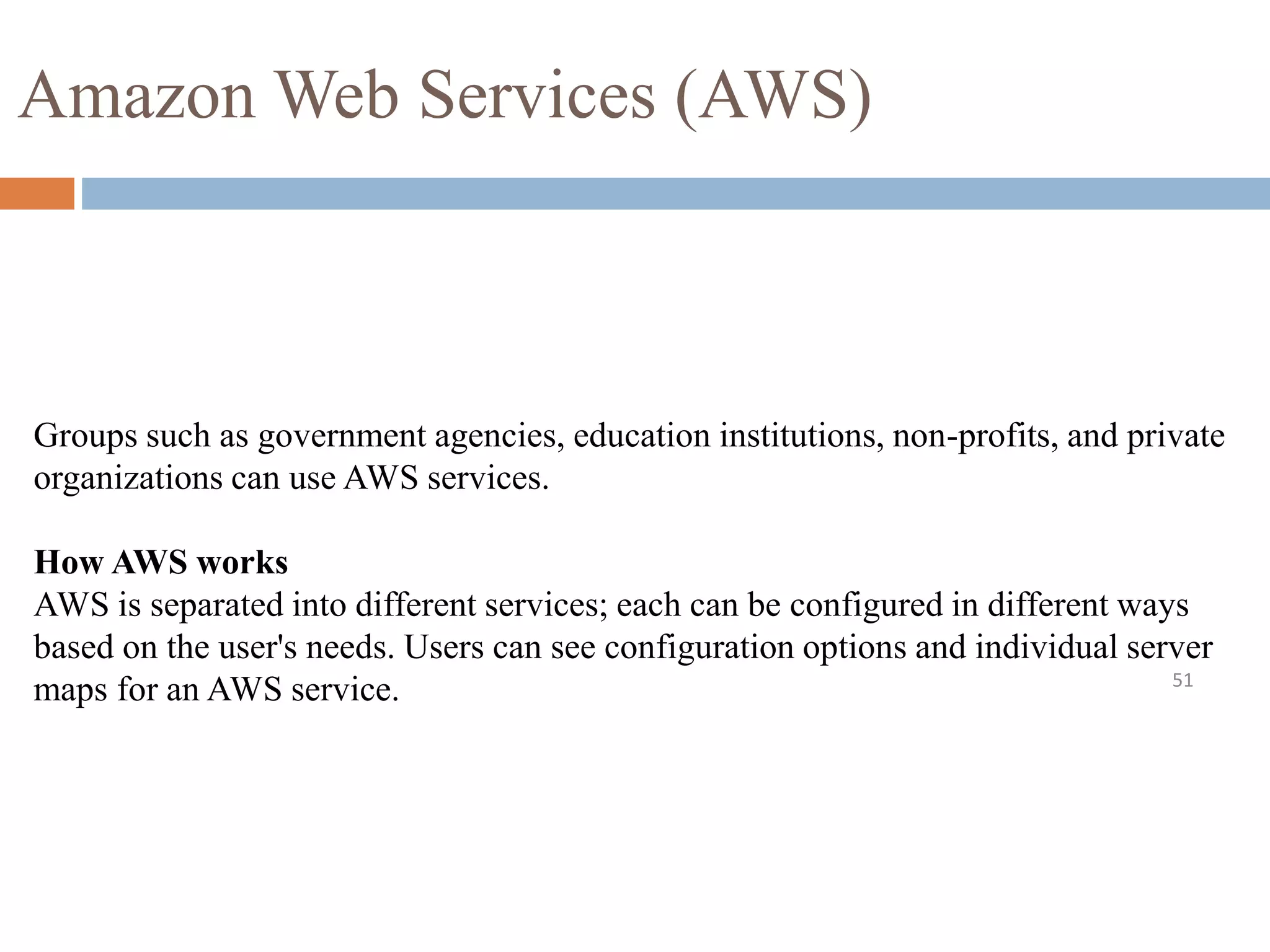 Amazon Web Services (AWS)
51
Groups such as government agencies, education institutions, non-profits, and private
organizations can use AWS services.
How AWS works
AWS is separated into different services; each can be configured in different ways
based on the user's needs. Users can see configuration options and individual server
maps for an AWS service.
 