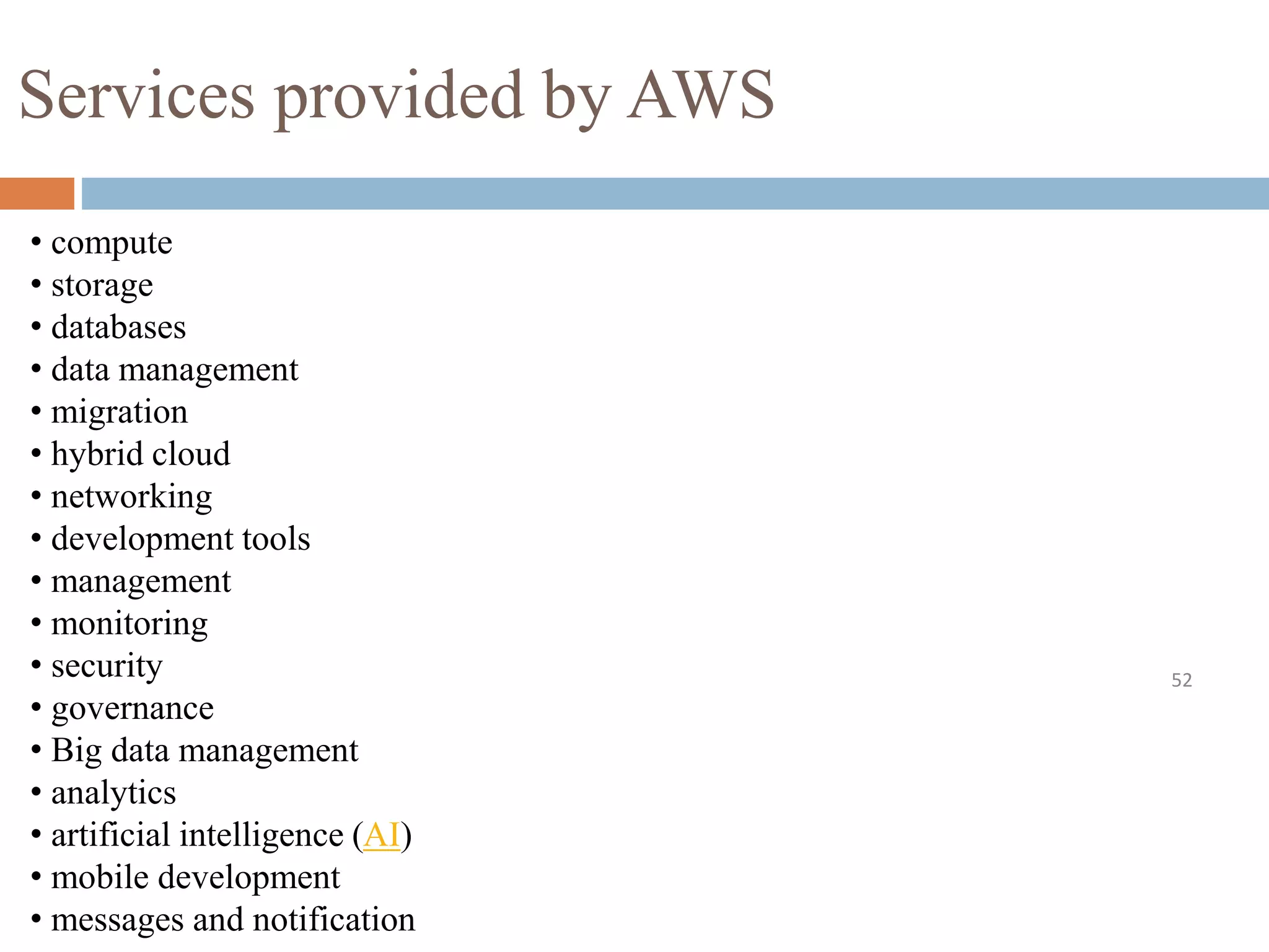 Services provided by AWS
52
• compute
• storage
• databases
• data management
• migration
• hybrid cloud
• networking
• development tools
• management
• monitoring
• security
• governance
• Big data management
• analytics
• artificial intelligence (AI)
• mobile development
• messages and notification
 