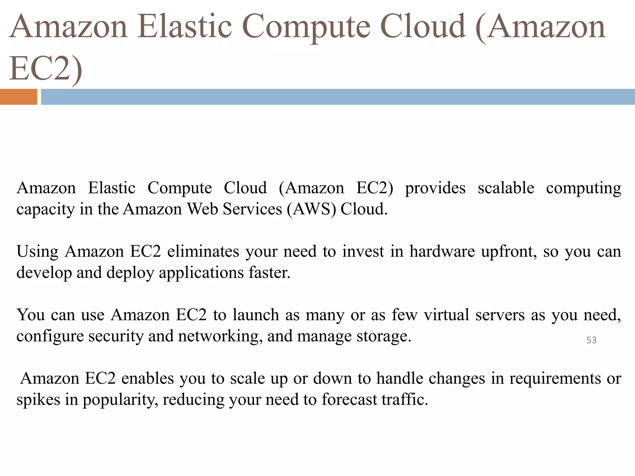 Amazon Elastic Compute Cloud (Amazon
EC2)
53
Amazon Elastic Compute Cloud (Amazon EC2) provides scalable computing
capacity in the Amazon Web Services (AWS) Cloud.
Using Amazon EC2 eliminates your need to invest in hardware upfront, so you can
develop and deploy applications faster.
You can use Amazon EC2 to launch as many or as few virtual servers as you need,
configure security and networking, and manage storage.
Amazon EC2 enables you to scale up or down to handle changes in requirements or
spikes in popularity, reducing your need to forecast traffic.
 