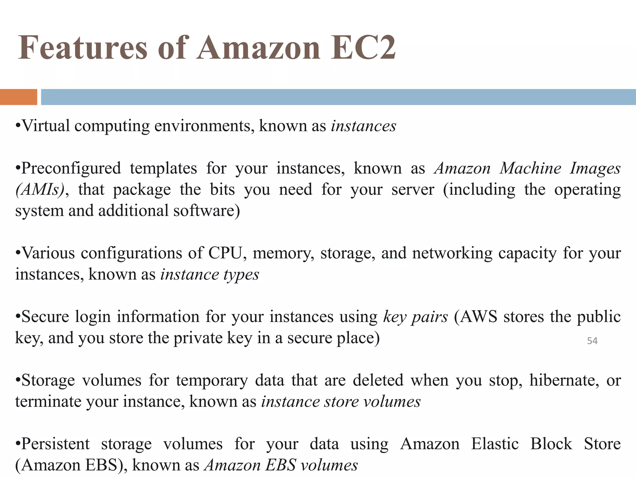 Features of Amazon EC2
54
•Virtual computing environments, known as instances
•Preconfigured templates for your instances, known as Amazon Machine Images
(AMIs), that package the bits you need for your server (including the operating
system and additional software)
•Various configurations of CPU, memory, storage, and networking capacity for your
instances, known as instance types
•Secure login information for your instances using key pairs (AWS stores the public
key, and you store the private key in a secure place)
•Storage volumes for temporary data that are deleted when you stop, hibernate, or
terminate your instance, known as instance store volumes
•Persistent storage volumes for your data using Amazon Elastic Block Store
(Amazon EBS), known as Amazon EBS volumes
 