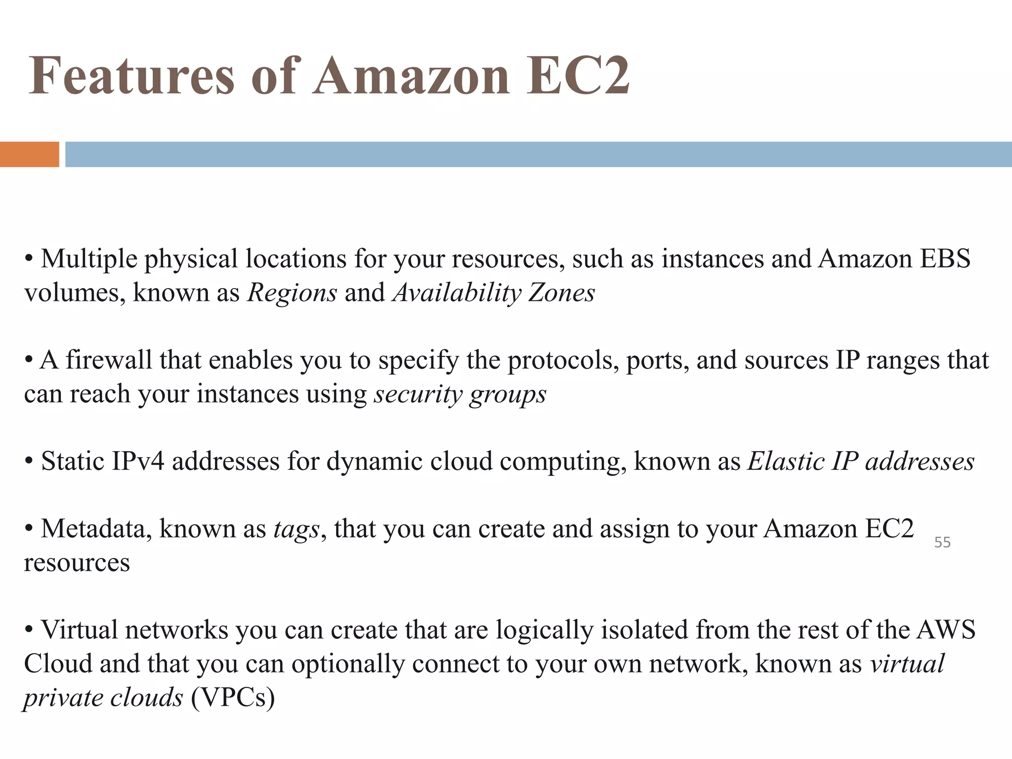 Features of Amazon EC2
55
• Multiple physical locations for your resources, such as instances and Amazon EBS
volumes, known as Regions and Availability Zones
• A firewall that enables you to specify the protocols, ports, and sources IP ranges that
can reach your instances using security groups
• Static IPv4 addresses for dynamic cloud computing, known as Elastic IP addresses
• Metadata, known as tags, that you can create and assign to your Amazon EC2
resources
• Virtual networks you can create that are logically isolated from the rest of the AWS
Cloud and that you can optionally connect to your own network, known as virtual
private clouds (VPCs)
 