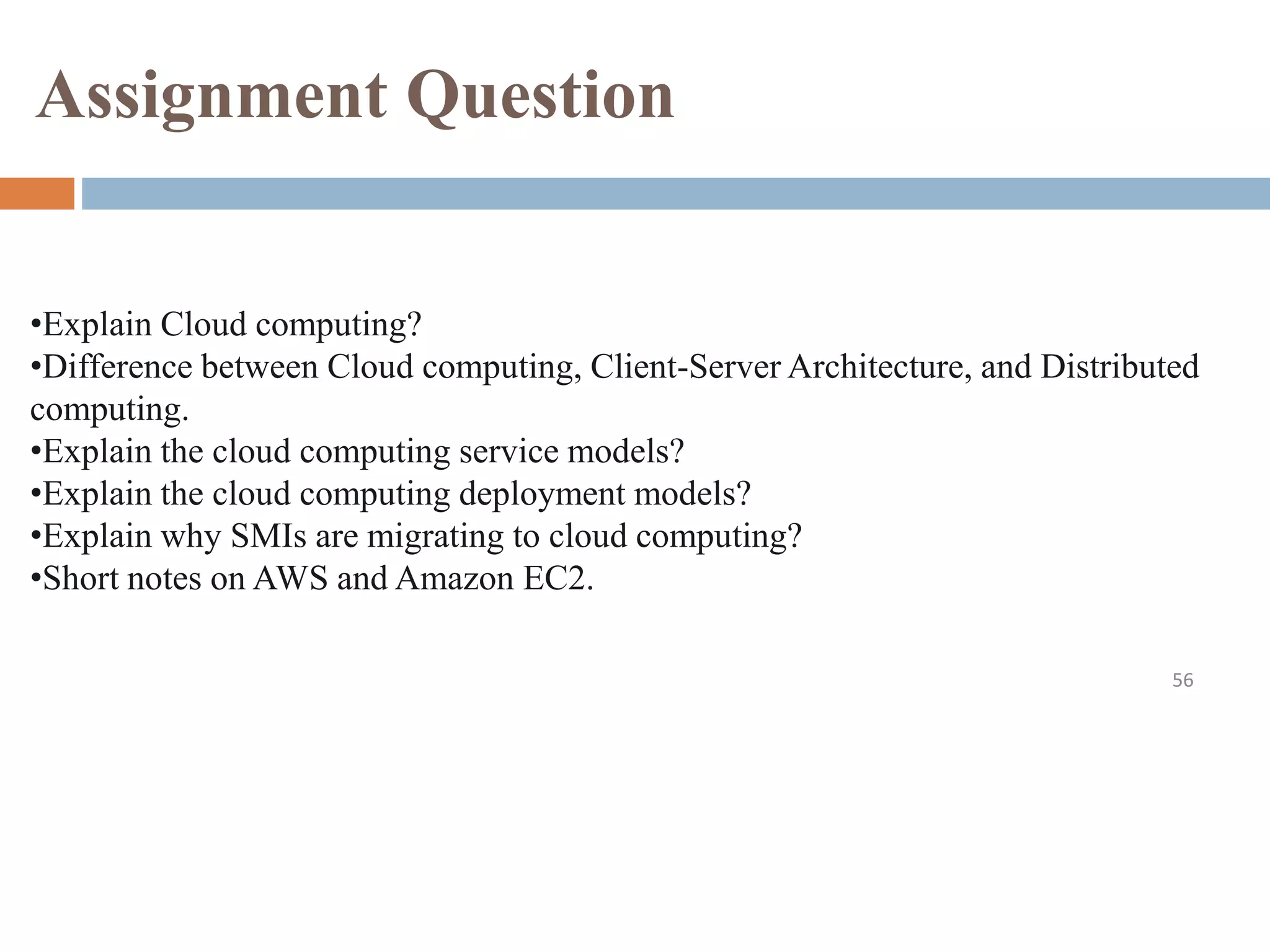 Assignment Question
56
•Explain Cloud computing?
•Difference between Cloud computing, Client-Server Architecture, and Distributed
computing.
•Explain the cloud computing service models?
•Explain the cloud computing deployment models?
•Explain why SMIs are migrating to cloud computing?
•Short notes on AWS and Amazon EC2.
 