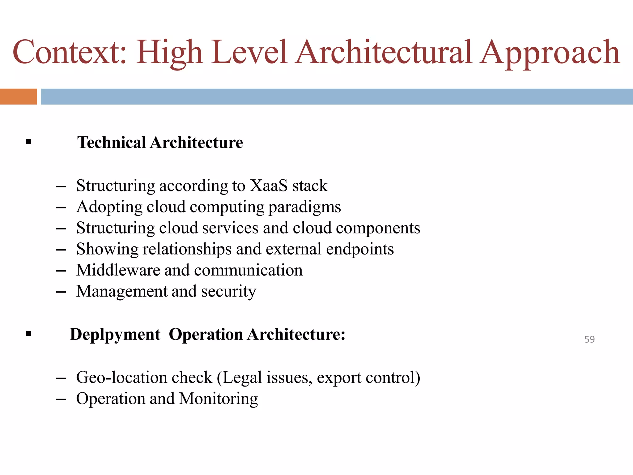 Context: High Level Architectural Approach
59
 Technical Architecture
– Structuring according to XaaS stack
– Adopting cloud computing paradigms
– Structuring cloud services and cloud components
– Showing relationships and external endpoints
– Middleware and communication
– Management and security
 Deplpyment Operation Architecture:
– Geo-location check (Legal issues, export control)
– Operation and Monitoring
 