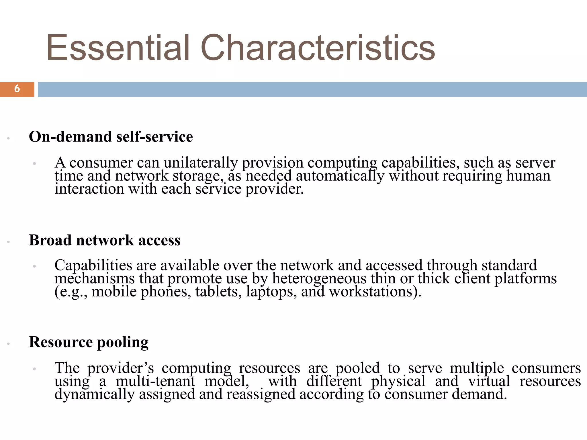 Essential Characteristics
6
• On-demand self-service
• A consumer can unilaterally provision computing capabilities, such as server
time and network storage, as needed automatically without requiring human
interaction with each service provider.
• Broad network access
• Capabilities are available over the network and accessed through standard
mechanisms that promote use by heterogeneous thin or thick client platforms
(e.g., mobile phones, tablets, laptops, and workstations).
• Resource pooling
• The provider’s computing resources are pooled to serve multiple consumers
using a multi-tenant model, with different physical and virtual resources
dynamically assigned and reassigned according to consumer demand.
 